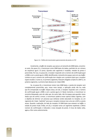 Redes de Computadores

Figura 1.6 – Política de transmissão e gerenciamento de janelas no TCP

Incialmente, o buffer do receptor, que possui um tamanho de 4096 bytes, encontrase vazio. No passo (1), o transmissor envia 2048 bytes de dados, partindo de um número
de sequência igual a 0 (zero). Quando este segmento é recebido, metade da janela é
preenchida. Por isso, no passo (2), o receptor responde com o número de confirmação igual
a 2048 e com a janela igual a 2048, identificando o tamanho do espaço vazio em seu buffer.
Lembre-se que o número de confirmação tem relação com o próximo byte que o receptor
espera receber; é como se, no primeiro segmento, tivessem chegado os bytes 0 a 2047 e, no
próximo segmento, o primeiro byte devesse ser o byte 2048.
Se, no passo (3), o transmissor enviar mais 2048 bytes, a janela do receptor será
completamente preenchida, pois, nesse meio tempo, a aplicação ainda não leu nada
que foi armazenado no buffer. Depois disso, em (4), o receptor responde com o número
de confirmação igual a 4096 e com a janela igual a 0. Neste momento, o transmissor se
encontra bloqueado, pois ele sabe que, do outro lado, não há espaço para guardar novos
dados que ele venha a enviar; o transmissor poderia enviar apenas dados urgentes, com
o objetivo de eliminar um processo que estivesse sendo executado no receptor, ou um
segmento de 1 byte, “pedindo” para que o receptor enviasse mais uma vez o ACK e a janela
atuais. Quando a aplicação, do lado do receptor, lê 2048 bytes que estavam no buffer, o
estado da janela muda. Então, em (5), o receptor envia um segmento repetindo o último
número de confirmação e indicando a nova situação da janela. A troca de dados volta,
agora, a fluir como anteriormente.

16

 