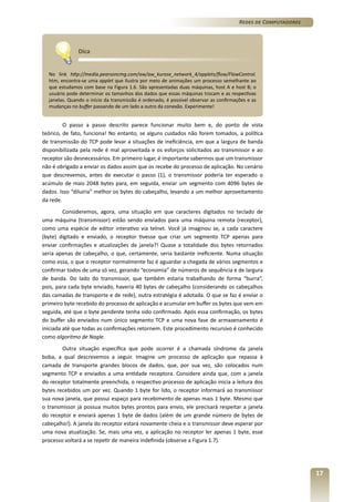 Redes de Computadores

Dica
No link http://media.pearsoncmg.com/aw/aw_kurose_network_4/applets/flow/FlowControl.
htm, encontra-se uma applet que ilustra por meio de animações um processo semelhante ao
que estudamos com base na Figura 1.6. São apresentadas duas máquinas, host A e host B; o
usuário pode determinar os tamanhos dos dados que essas máquinas trocam e as respectivas
janelas. Quando o início da transmissão é ordenado, é possível observar as confirmações e as
mudanças no buffer passando de um lado a outro da conexão. Experimente!

O passo a passo descrito parece funcionar muito bem e, do ponto de vista
teórico, de fato, funciona! No entanto, se alguns cuidados não forem tomados, a política
de transmissão do TCP pode levar a situações de ineficiência, em que a largura de banda
disponibilizada pela rede é mal aproveitada e os esforços solicitados ao transmissor e ao
receptor são desnecessários. Em primeiro lugar, é importante sabermos que um transmissor
não é obrigado a enviar os dados assim que os recebe do processo de aplicação. No cenário
que descrevemos, antes de executar o passo (1), o transmissor poderia ter esperado o
acúmulo de mais 2048 bytes para, em seguida, enviar um segmento com 4096 bytes de
dados. Isso “diluiria” melhor os bytes do cabeçalho, levando a um melhor aproveitamento
da rede.
Consideremos, agora, uma situação em que caracteres digitados no teclado de
uma máquina (transmissor) estão sendo enviados para uma máquina remota (receptor),
como uma espécie de editor interativo via telnet. Você já imaginou se, a cada caractere
(byte) digitado e enviado, o receptor tivesse que criar um segmento TCP apenas para
enviar confirmações e atualizações de janela?! Quase a totalidade dos bytes retornados
seria apenas de cabeçalho, o que, certamente, seria bastante ineficiente. Numa situação
como essa, o que o receptor normalmente faz é aguardar a chegada de vários segmentos e
confirmar todos de uma só vez, gerando “economia” de números de sequência e de largura
de banda. Do lado do transmissor, que também estaria trabalhando de forma “burra”,
pois, para cada byte enviado, haveria 40 bytes de cabeçalho (considerando os cabeçalhos
das camadas de transporte e de rede), outra estratégia é adotada. O que se faz é enviar o
primeiro byte recebido do processo de aplicação e acumular em buffer os bytes que vem em
seguida, até que o byte pendente tenha sido confirmado. Após essa confirmação, os bytes
do buffer são enviados num único segmento TCP e uma nova fase de armazenamento é
iniciada até que todas as confirmações retornem. Este procedimento recursivo é conhecido
como algoritmo de Nagle.
Outra situação específica que pode ocorrer é a chamada síndrome da janela
boba, a qual descrevemos a seguir. Imagine um processo de aplicação que repassa à
camada de transporte grandes blocos de dados, que, por sua vez, são colocados num
segmento TCP e enviados a uma entidade receptora. Considere ainda que, com a janela
do receptor totalmente preenchida, o respectivo processo de aplicação inicia a leitura dos
bytes recebidos um por vez. Quando 1 byte for lido, o receptor informará ao transmissor
sua nova janela, que possui espaço para recebimento de apenas mais 1 byte. Mesmo que
o transmissor já possua muitos bytes prontos para envio, ele precisará respeitar a janela
do receptor e enviará apenas 1 byte de dados (além de um grande número de bytes de
cabeçalho!). A janela do receptor estará novamente cheia e o transmissor deve esperar por
uma nova atualização. Se, mais uma vez, a aplicação no receptor ler apenas 1 byte, esse
processo voltará a se repetir de maneira indefinida (observe a Figura 1.7).

17

 