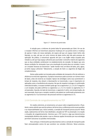 Redes de Computadores

Figura 1.7 – Síndrome da janela boba

A solução para a síndrome da janela boba foi apresentada por Clark. Em vez de
o receptor informar ao transmissor pequenas mudanças em sua janela (como a mudança
de apenas 1 byte, em nosso exemplo), ele espera até que um espaço maior tenha sido
liberado, ou seja, até que um certo número de bytes tenha sido lido pelo processo de
aplicação. Na prática, o transmissor aguarda até que o seu buffer esteja ocupado pela
metade ou até que haja espaço suficiente para acomodar o tamanho máximo de segmento
que as duas entidades combinaram no estabelecimento da conexão. Só depois que uma
dessas condições for alcançada é que uma atualização de janela deve ser enviada; é como
se o receptor dissesse ao transmissor: “pode mandar mais um bloco de bytes, pois, agora,
já tenho espaço suficiente.” Obviamente, a solução de Clark e o algoritmo de Nagle são
complementares.
Outras ações podem ser tomadas pelas entidades de transporte a fim de melhorar a
eficiência no envio dos segmentos. O próprio transmissor pode acumular um número maior
de bytes, antes de enviá-los ao receptor. Apesar de estratégias como essa aumentarem o
tempo de resposta, elas elevam o desempenho na transmissão, o que é importante em
aplicações como a transferência de arquivos. No que diz respeito à entrega e à confirmação
ordenada de dados, o receptor também pode agir. Se os segmentos 1, 2, 3, 4, 6 e 7 chegarem
a um receptor, ele pode confirmar os segmentos 1, 2, 3 e 4 e manter os segmentos 6 e 7
armazenados. Quando, do lado do transmissor, o segmento 5 sofrer uma temporização, ele
será reenviado. Assim que o receptor recebê-lo, ele poderá ser confirmado juntamente com
os segmentos 6 e 7 (o transmissor não precisará reenviar os segmentos 6 e 7).

1.4.4 Controle de congestionamento no TCP
Em seções anteriores, já conversamos um pouco sobre congestionamento e fluxo.
Assim, vamos admitir que você já conhece, de forma clara, as diferenças entre essas questões
e as responsabilidades que, nesse contexto, a camada de transporte precisa assumir. Nesta
seção, explicaremos de forma mais detalhada a atuação do TCP na prevenção e na reação
a situações de congestionamento. Veremos que o TCP recorre a algo que denominamos
manipulação dinâmica das janelas e que as diversas opções fornecidas por essa estratégia
permitem solucionar as questões mencionadas.
Para começar, é interessante que descrevamos como a camada de transporte pode
fazer pressuposições acerca do que acontece nas camadas inferiores. Nesse processo,

18

 