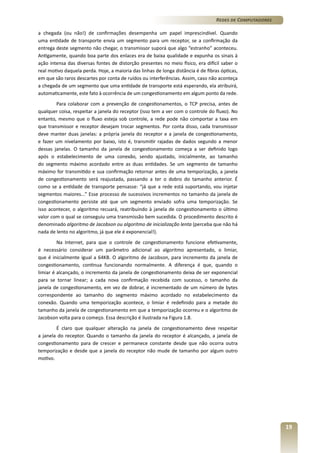 Redes de Computadores
a chegada (ou não!) de confirmações desempenha um papel imprescindível. Quando
uma entidade de transporte envia um segmento para um receptor, se a confirmação da
entrega deste segmento não chegar, o transmissor suporá que algo “estranho” aconteceu.
Antigamente, quando boa parte dos enlaces era de baixa qualidade e expunha os sinais à
ação intensa das diversas fontes de distorção presentes no meio físico, era difícil saber o
real motivo daquela perda. Hoje, a maioria das linhas de longa distância é de fibras ópticas,
em que são raros descartes por conta de ruídos ou interferências. Assim, caso não aconteça
a chegada de um segmento que uma entidade de transporte está esperando, ela atribuirá,
automaticamente, este fato à ocorrência de um congestionamento em algum ponto da rede.
Para colaborar com a prevenção de congestionamentos, o TCP precisa, antes de
qualquer coisa, respeitar a janela do receptor (isso tem a ver com o controle do fluxo). No
entanto, mesmo que o fluxo esteja sob controle, a rede pode não comportar a taxa em
que transmissor e receptor desejam trocar segmentos. Por conta disso, cada transmissor
deve manter duas janelas: a própria janela do receptor e a janela de congestionamento,
e fazer um nivelamento por baixo, isto é, transmitir rajadas de dados segundo a menor
dessas janelas. O tamanho da janela de congestionamento começa a ser definido logo
após o estabelecimento de uma conexão, sendo ajustado, inicialmente, ao tamanho
do segmento máximo acordado entre as duas entidades. Se um segmento de tamanho
máximo for transmitido e sua confirmação retornar antes de uma temporização, a janela
de congestionamento será reajustada, passando a ter o dobro do tamanho anterior. É
como se a entidade de transporte pensasse: “já que a rede está suportando, vou injetar
segmentos maiores...” Esse processo de sucessivos incrementos no tamanho da janela de
congestionamento persiste até que um segmento enviado sofra uma temporização. Se
isso acontecer, o algoritmo recuará, reatribuindo à janela de congestionamento o último
valor com o qual se conseguiu uma transmissão bem sucedida. O procedimento descrito é
denominado algoritmo de Jacobson ou algoritmo de inicialização lenta (perceba que não há
nada de lento no algoritmo, já que ele é exponencial!).
Na Internet, para que o controle de congestionamento funcione efetivamente,
é necessário considerar um parâmetro adicional ao algoritmo apresentado, o limiar,
que é inicialmente igual a 64KB. O algoritmo de Jacobson, para incremento da janela de
congestionamento, continua funcionando normalmente. A diferença é que, quando o
limiar é alcançado, o incremento da janela de congestionamento deixa de ser exponencial
para se tornar linear; a cada nova confirmação recebida com sucesso, o tamanho da
janela de congestionamento, em vez de dobrar, é incrementado de um número de bytes
correspondente ao tamanho do segmento máximo acordado no estabelecimento da
conexão. Quando uma temporização acontece, o limiar é redefinido para a metade do
tamanho da janela de congestionamento em que a temporização ocorreu e o algoritmo de
Jacobson volta para o começo. Essa descrição é ilustrada na Figura 1.8.
É claro que qualquer alteração na janela de congestionamento deve respeitar
a janela do receptor. Quando o tamanho da janela do receptor é alcançado, a janela de
congestionamento para de crescer e permanece constante desde que não ocorra outra
temporização e desde que a janela do receptor não mude de tamanho por algum outro
motivo.

19

 