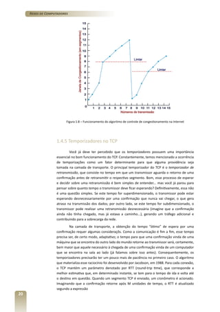 Redes de Computadores

Figura 1.8 – Funcionamento do algoritmo de controle de congestionamento na Internet

1.4.5 Temporizadores no TCP
Você já deve ter percebido que os temporizadores possuem uma importância
essencial no bom funcionamento do TCP. Constantemente, temos mencionado a ocorrência
de temporizações como um fator determinante para que alguma providência seja
tomada na camada de transporte. O principal temporizador do TCP é o temporizador de
retransmissão, que consiste no tempo em que um transmissor aguarda o retorno de uma
confirmação antes de retransmitir o respectivo segmento. Bom, esse processo de esperar
e decidir sobre uma retransmissão é bem simples de entender... mas você já parou para
pensar sobre quanto tempo o transmissor deve ficar esperando? Definitivamente, essa não
é uma questão simples. Se este tempo for superdimensionado, o transmissor pode estar
esperando desnecessariamente por uma confirmação que nunca vai chegar, o que gera
atraso na transmissão dos dados; por outro lado, se este tempo for subdimensionado, o
transmissor pode realizar uma retransmissão desnecessária (imagine que a confirmação
ainda não tinha chegado, mas já estava a caminho...), gerando um tráfego adicional e
contribuindo para a sobrecarga da rede.
Na camada de transporte, a obtenção do tempo “ótimo” de espera por uma
confirmação requer algumas consideraçõs. Como a comunicação é fim a fim, esse tempo
precisa ser, de certo modo, adaptativo; o tempo para que uma confirmação vinda de uma
máquina que se encontra do outro lado do mundo retorne ao transmissor será, certamente,
bem maior que aquele necessário à chegada de uma confirmação vinda de um computador
que se encontra na sala ao lado (já falamos sobre isso antes). Consequentemente, os
temporizadores precisarão ter um pouco mais de paciência no primeiro caso. O algoritmo
que materializa esse raciocínio foi desenvolvido por Jacobson, em 1988. Para cada conexão,
o TCP mantém um parâmetro denotado por RTT (round-trip time), que corresponde a
melhor estimativa que, em determinado instante, se tem para o tempo de ida e volta até
o destino em questão. Quando um segmento TCP é enviado, um cronômetro é acionado.
Imaginando que a confirmação retorne após M unidades de tempo, o RTT é atualizado
segundo a expressão

20

 
