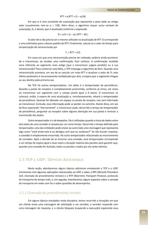 Redes de Computadores
RTT = α.RTT + (1 – α).M,
Em que α é uma constante de suavização que representa o peso dado ao antigo
valor (usualmente, tem-se α = 7/8). Além disso, o algoritmo requer outra variável de
suavização, D, o desvio, que é atualizado conforme a expressão
D = α.D + (1 – α).|RTT – M|;
O valor de α não precisa ser o mesmo utilizado na atualização de RTT. D corresponde
a uma estimativa para o desvio-padrão de RTT. Finalmente, calcula-se o valor do tempo para
temporização de retransmissão por
Tr = RTT + 4.D.
Em casos em que uma retransmissão precise ser realizada, poderia ainda acontecer
de o transmissor, ao receber uma confirmação, ficar confuso. A confirmação recebida
seria referente ao segmento mais antigo (que o transmissor julgara perdido) ou à sua
retransmissão? Para contornar esta falha, o TCP emprega o algoritmo de Karn. Quando uma
retransmissão acontece, em vez de se calcular um novo RTT e atualizar o valor de Tr, este
último parâmetro é recursivamente multiplicado por dois, à espera que o segmento chegue
ao seu destino pela primeira vez.
No TCP, há outros temporizadores. Um deles é o temporizador de persistência.
Quando a janela do receptor é completamente preenchida, conforme já vimos, ele envia
ao transmissor um segmento com o campo janela igual a 0 (zero). O transmissor se
colocará, então, à espera de uma atualização e, simultaneamente, ativará o temporizador
de persistência. Quando for liberado um espaço na janela do receptor, isso será informado
ao transmissor. Contudo, essa informação pode se perder no caminho. Diante disso, em vez
de ficar esperando “eternamente”, o transmissor pode, decorrido o tempo do temporizador
de persistência, perguntar ao receptor sobre alguma alteração em sua janela e reiniciar a
transmissão dos dados.
Outro temporizador é o de keepalive. Ele é utilizadao quando a troca de dados entre
dois lados de uma conexão é cessada por um certo tempo. Decorrido o tempo definido pelo
temporizador, uma das entidades pode enviar ao outro lado uma mensagem que representa
algo como “você ainda está aí ou desligou sem que eu soubesse?” Se não houver resposta,
a conexão é simplesmente encerrada. Há outro temporizador relacionado ao encerramento
de conexões. Após a decisão de se encerrar uma conexão, esse temporizador corresponde
a um tempo de espera igual a duas vezes a duração máxima dos pacotes para garantir que,
quando uma conexão for fechada, todos os pacotes criados por ela serão extintos.

1.5 TCP e UDP: Tópicos Adicionais
Nesta seção, abordaremos alguns tópicos adicionais envolvendo o TCP e o UDP.
Iniciaremos com algumas aplicações relacionadas ao UDP, a saber, a RPC (Remote Procedure
Call, chamada de procedimento remoto) e o RTP (Real-time Transport Protocol, protocolo
de transporte de tempo real), e, em seguida, levantaremos alguns aspectos sobre a camada
de transporte em redes sem fio e sobre questões de desempenho.

1.5.1 Chamada de procedimento remoto
Em alguns tópicos estudados nesta disciplina, temos recorrido a situações em que
um cliente envia uma mensagem de solicitação a um servidor, o servidor responde com
uma mensagem de resposta, e o cliente bloqueia (suspende a execução) esperando essa

21

 
