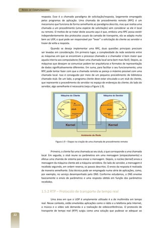 Redes de Computadores
resposta. Esse é o chamado paradigma de solicitação/resposta, largamente empregado
pelos programas de aplicação. Uma chamada de procedimento remoto (RPC) é um
mecanismo que funciona de forma semelhante ao paradigma descrito, mas que realiza uma
chamada a um procedimento (uma espécie de solicitação) sem considerar se ele é local
ou remoto. O motivo de se tratar deste assunto aqui é que, embora uma RPC possa existir
independentemente dos protocolos usuais da camada de transporte, ela se adapta muito
bem ao UDP, o qual pode ser responsável por “levar” a solicitação do cliente ao servidor e
trazer de volta a resposta.
Quando se deseja implementar uma RPC, duas questões principais precisam
ser levadas em consideração. Em primeiro lugar, a complexidade da rede existente entre
as máquinas em que se encontram o processo chamado e o chamador é bem maior que
aquela interna aos computadores (fazer uma chamada local seria bem mais fácil). Depois, as
máquinas que desejam se comunicar podem ter arquiteturas e formatos de representação
de dados significativamente diferentes. Em suma, para facilitar o seu funcionamento, uma
RPC pode tentar fazer com que a chamada remota se pareça o máximo possível com uma
chamada local. Isso é conseguido por meio de um pequeno procedimento de biblioteca
chamado stub. De um lado, o programa cliente deve estar vinculado a um stub do cliente,
que represente o procedimento do servidor no espaço de endereços do cliente; do lado do
servidor, algo semelhante é necessário (veja a Figura 1.9).

Figura 1.9 – Etapas na criação de uma chamada de procedimento remoto

Primeiro, o cliente faz uma chamada ao seu stub, o que corresponde a uma chamada
local. Em seguida, o stub reune os parâmetros em uma mensagem (empacotamento) e
efetua uma chamda de sistema para enviar a mensagem. Depois, o núcleo (kernel) envia a
mensagem da máquina cliente até a máquina servidora. Do lado do servidor, a mensagem é
recebida seguindo, em ordem reversa, os passos descritos. O envio da resposta é realizada
de maneira semelhante. Esta técnica pode ser empregada numa série de aplicações, como,
por exemplo, no serviço desempenhado pelo DNS. Conforme estudamos, o DNS envolve
basicamente o envio de parâmetros e uma resposta obtida em função dos parâmetros
recebidos.

1.5.2 RTP – Protocolo de transporte de tempo real
Uma área em que o UDP é amplamente utilizado é a de multimídia em tempo
real. Nesse contexto, estão envolvidas aplicações como o rádio e a telefonia pela Internet,
a música e o vídeo sob demanda e a realização de videoconferências. O protocolo de
transporte de tempo real (RTP) surgiu como uma solução que pudesse se adequar ao

22

 