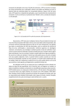 Redes de Computadores
transporte de aplicações como essas. Na pilha de protocolos, o RTP se encontra no espaço
do usuário (juntamente com a aplicação) e oferece uma espécie de biblioteca em que os
diversos fluxos de multimídia podem ser armazenados (observe a Figura 1.10). Por outro
lado, o RTP é genérico e independe das aplicações, o que é característico de um protocolo de
transporte. É como se ele fosse um protocolo meio “híbrido”, entre a camada de transporte
e a de aplicação.

Figura 1.10 – (a) A posição do RTP na pilha de protocolos. (b) Encapsulamento

Basicamente, o RTP serve para multiplexar diversos fluxos de dados de tempo real
num único fluxo de pacotes UDP. Sobre a forma como esses dados serão transportados, não
se fornece nenhuma informação adicional (a não ser em casos excepcionais). Isso significa
que todas as características do UDP são preservadas, como as ausências de controle de
fluxo, de erros, confirmações e retransmisssões. Conforme sugerimos em abordagens
anteriores, normalmente, essa estratégia é aceitável quando se trata de multimídia. O que
se faz é numerar de forma ordenada os pacotes enviados para que o receptor saiba se algum
deles está faltando. Caso isso aconteça, o próprio receptor pode tomar alguma providência.
No caso de um vídeo, por exemplo, é natural que cada quadro possua uma alta correlação
com seus quadros adjacentes. Assim, é possível estimar quadros ausentes por meio de
técnicas de interpolação. Quando isso não é possível, um quadro pode simplesmente não
ser exibido. Talvez nem notássemos a ausência de um ou outro quadro dentre os 25 ou 30
que assistimos a cada segundo; pirivilegiaríamos a questão do tempo real.
No cabeçalho do RTP, há um campo para que a codificação de fonte utilizada nos
dados da carga útil seja especificada. Isso é essencial, pois, ao chegarem ao receptor, os
dados só poderão ser exibidos corretamente se o decodificador apropriado estiver presente.
O RTP também possui um campo para o timbre de hora, a fim de reduzir a flutuação (jitter)
e sincronizar fluxos com origens distintas. Em conjunto com o RTP, trabalha o RTCP (Realtime Transport Control Protocol, protocolo de controle de transporte de tempo real), que
se responsabiliza pelo feedback (informações sobre largura de banda, retardo, flutuação,
congestionamento etc), pela sincronizaçao e pela interface com o usuário.

Você Sabia?
Um CODEC é um programa que permite compactar e descompactar dados digitais? Os dados
em questão podem conter informações de áudio, de vídeo ou imagens. Normalmente, as
técnicas utilizadas nos CODECs resultam em perda de informação, comprometendo um pouco a
qualidade do que se vê ou se escuta (você percebe que a qualidade de algumas imagens salvas
no formato JPG é muito pior que a qualidade de imagens em BMP?). Por outro lado, o uso de um
CODEC diminui bastante o tamanho de um arquivo multimídia, facilitando o seu armazenamento
e a permitindo transmissões mais rápidas.

23

 