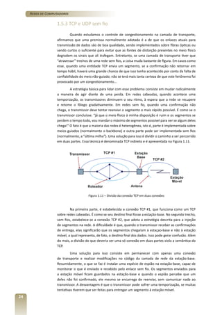 Redes de Computadores

1.5.3 TCP e UDP sem fio
Quando estudamos o controle de congestionamento na camada de transporte,
afirmamos que uma premissa normalmente adotada é a de que os enlaces atuais para
transmissão de dados são de boa qualidade, sendo implementados sobre fibras ópticas ou
sendo curtos o suficiente para evitar que as fontes de distorção presentes no meio físico
degradem os sinais que ali trafegam. Entretanto, se uma camada de transporte tiver que
“atravessar” trechos de uma rede sem fios, a coisa muda bastante de figura. Em casos como
esse, quando uma entidade TCP envia um segmento, se a confirmação não retornar em
tempo hábil, haverá uma grande chance de que isso tenha acontecido por conta da falta de
confiabilidade do meio não-guiado; não se terá mais tanta certeza de que este fenônemo foi
provocado por um congestionamento...
A estratégia básica para lidar com esse problema consiste em mudar radicalmente
a maneira de agir diante de uma perda. Em redes cabeadas, quando acontece uma
temporização, os transmissores diminuem o seu ritmo, à espera que a rede se recupere
e retome o fôlego gradativamente. Em redes sem fio, quando uma confirmação não
chega, o transmissor deve tentar reenviar o segmento o mais rápido possível. É como se o
transmissor concluísse: “já que o meio físico à minha disposição é ruim e os segmentos se
perdem o tempo todo, vou mandar o máximo de segmentos possível para ver se algum deles
chega!” O fato é que a maioria das redes é heterogênea, isto é, parte é implementada sobre
meios guiados (normalmente o backbone) e outra parte pode ser implementada sem fios
(normalmente, a “última milha”). Uma solução para isso é dividir o caminho a ser percorrido
em duas partes. Essa técnica é denominada TCP indireto e é apresentada na Figura 1.11.

Figura 1.11 – Divisão da conexão TCP em duas conexões

Na primeira parte, é estabelecida a conexão TCP #1, que funciona como um TCP
sobre redes cabeadas. É como se seu destino final fosse a estação-base. No segundo trecho,
sem fios, estabelece-se a conexão TCP #2, que adota a estratégia descrita para a injeção
de segmentos na rede. A dificuldade é que, quando o transmissor receber as confirmações
de entrega, elas significarão que os segmentos chegaram à estaçao-base e não à estação
móvel, a qual representa, de fato, o destino final dos dados. Isso pode gerar confusão. Além
do mais, a divisão do que deveria ser uma só conexão em duas partes viola a semântica do
TCP.
Uma solução para isso consiste em permanecer com apenas uma conexão
de transporte e realizar modificações no código da camada de rede da estação-base.
Resumidamente, o que se faz é instalar uma espécie de espião na estação-base, capaz de
monitorar o que é enviado e recebido pelo enlace sem fio. Os segmentos enviados para
a estação móvel ficam guardados na estação-base e quando o espião percebe que um
deles não foi confirmado, ele mesmo se encarrega de reenviar, sem comunicar nada ao
transmissor. A desvantagem é que o transmissor pode sofrer uma temporização, se muitas
tentativas tiverem que ser feitas para entregar um segmento à estação móvel.

24

 