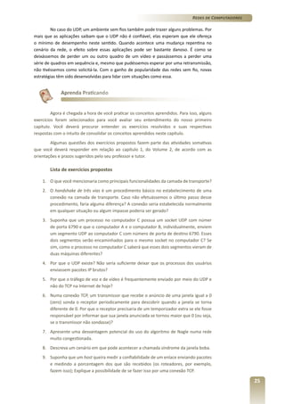 Redes de Computadores
No caso do UDP, um ambiente sem fios também pode trazer alguns problemas. Por
mais que as aplicações saibam que o UDP não é confiável, elas esperam que ele ofereça
o mínimo de desempenho neste sentido. Quando acontece uma mudança repentina no
cenário da rede, o efeito sobre essas aplicações pode ser bastante danoso. É como se
deixássemos de perder um ou outro quadro de um vídeo e passássemos a perder uma
série de quadros em sequência e, mesmo que pudéssemos esperar por uma retransmissão,
não tivéssemos como solicitá-la. Com o ganho de popularidade das redes sem fio, novas
estratégias têm sido desenvolvidas para lidar com situações como essa.

Aprenda Praticando

Agora é chegada a hora de você praticar os conceitos aprendidos. Para isso, alguns
exercícios foram selecionados para você avaliar seu entendimento do nosso primeiro
capítulo. Você deverá procurar entender os exercícios resolvidos e suas respectivas
respostas com o intuito de consolidar os conceitos aprendidos neste capítulo.
Algumas questões dos exercícios propostos fazem parte das atividades somativas
que você deverá responder em relação ao capítulo 1, do Volume 2, de acordo com as
orientações e prazos sugeridos pelo seu professor e tutor.

Lista de exercícios propostos
1.	 O que você mencionaria como principais funcionalidades da camada de transporte?
2.	O handshake de três vias é um procedimento básico no estabelecimento de uma
conexão na camada de transporte. Caso não efetuássemos o último passo desse
procedimento, faria alguma diferença? A conexão seria estabelecida normalmente
em qualquer situação ou algum impasse poderia ser gerado?
3.	 Suponha que um processo no computador C possua um socket UDP com númer
de porta 6790 e que o computador A e o computador B, individualmente, enviem
um segmento UDP ao computador C com número de porta de destino 6790. Esses
dois segmentos serão encaminhados para o mesmo socket no computador C? Se
sim, como o processo no computador C saberá que esses dois segmentos vieram de
duas máquinas diferentes?
4.	 Por que o UDP existe? Não seria suficiente deixar que os processos dos usuários
enviassem pacotes IP brutos?
5.	 Por que o tráfego de voz e de vídeo é frequentemente enviado por meio do UDP e
não do TCP na Internet de hoje?
6.	 Numa conexão TCP, um transmissor que recebe o anúncio de uma janela igual a 0
(zero) sonda o receptor periodicamente para descobrir quando a janela se torna
diferente de 0. Por que o receptor precisaria de um temporizador extra se ele fosse
responsável por informar que sua janela anunciada se tornou maior que 0 (ou seja,
se o transmissor não sondasse)?
7.	 Apresente uma desvantagem potencial do uso do algoritmo de Nagle numa rede
muito congestionada.
8.	 Descreva um cenário em que pode acontecer a chamada síndrome da janela boba.
9.	 Suponha que um host queira medir a confiabilidade de um enlace enviando pacotes
e medindo a porcentagem dos que são recebidos (os roteadores, por exemplo,
fazem isso); Explique a possibilidade de se fazer isso por uma conexão TCP.

25

 