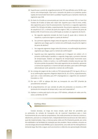 Redes de Computadores
10.	 Suponha que a janela de congestionamento do TCP seja definida como 36 KB e que
ocorra uma temporização. Qual será o tamanho da janela se as próximas quatro
rajadas de transmissão forem bem sucedidas? Suponha que o tamanho máximo do
segmento seja 2 KB.
11.	Os hosts A e B estão se comunicando por meio de uma conexao TCP, e o host B já
recebeu de A todos os bytes até o byte 126. Suponha que o host A envie, então,
dois segmentos para o host B sucessivamente. O primeiro e o segundo segmentos
contêm 70 e 50 bytes de dados, respectivamente. No primeiro segmento, o número
de sequência é 127, o número de porta de origem é 302, e o número de porta de
destino é 80. O host B envia uma confirmação ao receber um segmento do host A.
a.	 No segundo segmento enviado do host A para B, quais são o número de
sequência, a porta de origem e a porta de destino?
b.	 Se o primeiro segmento chegar antes do segundo, na confirmação do primeiro
segmento que chegar, qual é o número de confirmação, da porta de origem e
da porta de destino?
c.	 Se o segundo segmento chegar antes do primeiro, na confirmação do primeiro
segmento que chegar, qual é o número de confirmação?
d.	 Suponha que dois segmentos enviados por A cheguem em ordem a B. A
primeira confirmação é perdida e a segunda chega após o primeiro intervalo
de temporização. Elabore um diagrama de temporização mostrando esses
segmentos, e todos os outros, e as confirmações enviadas (assuma que não
há outras perdas de pacotes). Para cada segmento de seu desenho, apresente
o número de sequência e o número de bytes de dados; para cada confirmação
adicionada por você, apresente o número de confirmação.
12.	 Se o tempo de viagem de ida e volta no TCP, denominado RTT, for igual a 20 ms, e
se as confirmações seguintes chegarem depois de 26, 32 e 24 ms, respectivamente,
qual será a nova estimativa para RTT empregando-se o algoritmo de Jacobson?
Considere α = 0,9.
13.	 Por que o UDP se adequa tão bem ao transporte de uma RCP (chamda de
procedimento remoto)?
14.	 Se perguntássemos em que camada da pilha de protocolos se encontra o RTP
(protocolo de transporte de tempo real), o que você responderia?
15.	 Explique o motivo pelo qual se diz que o TCP indireto, utilizado em redes sem fio,
viola a semântica do TCP.

Conheça Mais

Caro(a) aluno(a), ao longo do nosso estudo, você deve ter percebido que
os protocolos da camada de transporte são de essencial importância para o bom
funcionamento de uma rede de computadores. Eles estão presentes em diversos cenários e,
idealmente, precisam se comportar bem, independentemente da estrutura de rede sobre a
qual são implementados. Hoje, o interesse pelas redes sem fio é bastante grande, por conta
da mobilidade e da facilidade de instalação que elas provêem. Nesse contexto, encontra-se
uma tecnologia denominada WiMAX, que é, basicamente, uma rede sem fio metropolitana e
de banda larga. Nos links a seguir, você vai encontrar o vídeo de uma apresentação intitulada

26

 