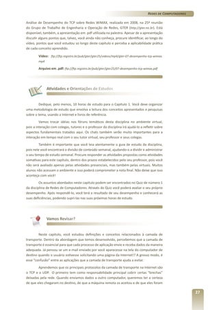 Redes de Computadores
Análise de Desempenho do TCP sobre Redes WiMAX, realizada em 2008, na 25ª reunião
do Grupo de Trabalho de Engenharia e Operação de Redes, GTER (http://gter.nic.br). Está
disponível, também, a apresentação em .pdf utilizada na palestra. Apesar de a apresentação
discutir alguns pontos que, talvez, você ainda não conheça, procure identificar, ao longo do
vídeo, pontos que você estudou so longo deste capítulo e perceba a aplicabilidade prática
de cada conceito aprendido.
	

Vídeo: ftp://ftp.registro.br/pub/gter/gter25/videos/mp4/gter-07-desempenho-tcp-wimax.
mp4

	

Arquivo em .pdf: ftp://ftp.registro.br/pub/gter/gter25/07-desempenho-tcp-wimax.pdf

Atividades e Orientações de Estudos

Dedique, pelo menos, 10 horas de estudo para o Capítulo 1. Você deve organizar
uma metodologia de estudo que envolva a leitura dos conceitos apresentados e pesquisas
sobre o tema, usando a Internet e livros de referência.
Vamos trocar idéias nos fóruns temáticos desta disciplina no ambiente virtual,
pois a interação com colegas, tutores e o professor da disciplina irá ajudá-lo a refletir sobre
aspectos fundamentais tratados aqui. Os chats também serão muito importantes para a
interação em tempo real com o seu tutor virtual, seu professor e seus colegas.
Também é importante que você leia atentamente o guia de estudo da disciplina,
pois nele você encontrará a divisão de conteúdo semanal, ajudando-o a dividir e administrar
o seu tempo de estudo semanal. Procure responder as atividades propostas como atividades
somativas para este capítulo, dentro dos prazos estabelecidos pelo seu professor, pois você
não será avaliado apenas pelas atividades presenciais, mas também pelas virtuais. Muitos
alunos não acessam o ambiente e isso poderá comprometer a nota final. Não deixe que isso
aconteça com você!
Os assuntos abordados neste capítulo podem ser encontrados no Quiz de número 1
da disciplina de Redes de Computadores. Através do Quiz você poderá avaliar o seu próprio
desempenho. Após respondê-lo, você terá o resultado de seu desempenho e conhecerá as
suas deficiências, podendo supri-las nas suas próximas horas de estudo.

Vamos Revisar?

Neste capítulo, você estudou definições e conceitos relacionados à camada de
transporte. Dentro da abordagem que temos desenvolvido, percebemos que a camada de
transporte é essencial para que cada processo de aplicação envie e receba dados da maneira
adequada. Já pensou se um e-mail enviado por você aparecesse na tela do computador de
destino quando o usuário estivesse solicitando uma página da Internet!? A grosso modo, é
esse “confusão” entre as aplicações que a camada de transporte ajuda a evitar.
Aprendemos que os principais protocolos da camada de transporte na Internet são
o TCP e o UDP. O primeiro tem como responsabilidade principal cobrir certas “brechas”
deixadas pela rede. Quando enviamos dados a outro computador, queremos ter a certeza
de que eles chegaram no destino, de que a máquina remota os aceitou e de que eles foram

27

 