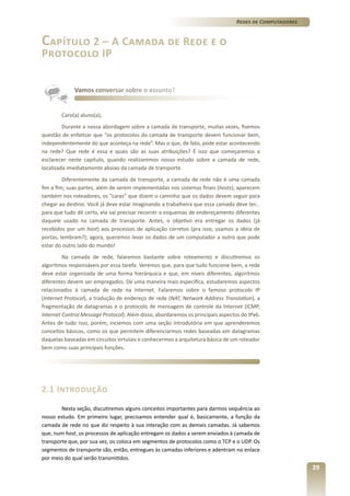 Redes de Computadores

Capítulo 2 – A Camada de Rede e o
Protocolo IP

Vamos conversar sobre o assunto?

Caro(a) aluno(a),
Durante a nossa abordagem sobre a camada de transporte, muitas vezes, fizemos
questão de enfatizar que “os protocolos da camada de transporte devem funcionar bem,
independentemente do que aconteça na rede”. Mas o que, de fato, pode estar acontecendo
na rede? Que rede é essa e quais são as suas atribuições? É isso que começaremos a
esclarecer neste capítulo, quando realizaremos nosso estudo sobre a camada de rede,
localizada imediatamente abaixo da camada de transporte.
Diferentemente da camada de transporte, a camada de rede não é uma camada
fim a fim; suas partes, além de serem implementadas nos sistemas finais (hosts), aparecem
também nos roteadores, os “caras” que dizem o caminho que os dados devem seguir para
chegar ao destino. Você já deve estar imaginando a trabalheira que essa camada deve ter...
para que tudo dê certo, ela vai precisar recorrer a esquemas de endereçamento diferentes
daquele usado na camada de transporte. Antes, o objetivo era entregar os dados (já
recebidos por um host) aos processos de aplicação corretos (pra isso, usamos a ideia de
portas, lembram?); agora, queremos levar os dados de um computador a outro que pode
estar do outro lado do mundo!
Na camada de rede, falaremos bastante sobre roteamento e discutiremos os
algoritmos responsáveis por essa tarefa. Veremos que, para que tudo funcione bem, a rede
deve estar organizada de uma forma hierárquica e que, em níveis diferentes, algoritmos
diferentes devem ser empregados. De uma maneira mais específica, estudaremos aspectos
relacionados à camada de rede na Internet. Falaremos sobre o famoso protocolo IP
(Internet Protocol), a tradução de endereço de rede (NAT, Network Address Translation), a
fragmentação de datagramas e o protocolo de mensagem de controle da Internet (ICMP,
Internet Control Message Protocol). Além disso, abordaremos os principais aspectos do IPv6.
Antes de tudo isso, porém, inciemos com uma seção introdutória em que aprenderemos
conceitos básicos, como os que permitem diferenciarmos redes baseadas em datagramas
daquelas baseadas em circuitos virtuiais e conhecermos a arquitetura básica de um roteador
bem como suas principais funções.

2.1 Introdução
Nesta seção, discutiremos alguns conceitos importantes para darmos sequência ao
nosso estudo. Em primeiro lugar, precisamos entender qual é, basicamente, a função da
camada de rede no que diz respeito à sua interação com as demais camadas. Já sabemos
que, num host, os processos de aplicação entregam os dados a serem enviados à camada de
transporte que, por sua vez, os coloca em segmentos de protocolos como o TCP e o UDP. Os
segmentos de transporte são, então, entregues às camadas inferiores e adentram no enlace
por meio do qual serão transmitidos.

29

 