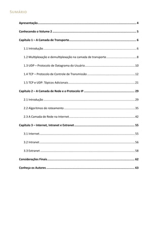 Sumário
Apresentação.................................................................................................................. 4
Conhecendo o Volume 2................................................................................................. 5
Capítulo 1 – A Camada de Transporte.............................................................................. 6
1.1 Introdução..................................................................................................................6
1.2 Multiplexação e demultiplexação na camada de transporte......................................8
1.3 UDP – Protocolo de Datagrama do Usuário..............................................................10
1.4 TCP – Protocolo de Controle de Transmissão...........................................................12
1.5 TCP e UDP: Tópicos Adicionais..................................................................................21
Capítulo 2 – A Camada de Rede e o Protocolo IP........................................................... 29
2.1 Introdução................................................................................................................29
2.2 Algoritmos de roteamento.......................................................................................35
2.3 A Camada de Rede na Internet.................................................................................42
Capítulo 3 – Internet, Intranet e Extranet...................................................................... 55
3.1 Internet.....................................................................................................................55
3.2 Intranet.....................................................................................................................56
3.3 Extranet....................................................................................................................58
Considerações Finais..................................................................................................... 62
Conheça os Autores...................................................................................................... 63

 