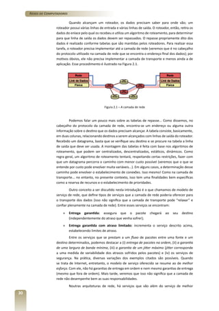 Redes de Computadores
Quando alcançam um roteador, os dados precisam saber para onde vão; um
roteador possui várias linhas de entrada e várias linhas de saída. O roteador, então, retira os
dados do enlace pelo qual os recebeu e utiliza um algoritmo de roteamento, para determinar
para que linha de saída os dados devem ser repassados. O repasse propriamente dito dos
dados é realizado conforme tabelas que são mantidas pelos roteadores. Para realizar essa
tarefa, o roteador precisa implementar até a camada de rede (veremos que é no cabeçalho
do protocolo utilizado na camada de rede que se encontra o endereço final dos dados); por
motivos óbvios, ele não precisa implementar a camada de transporte e menos ainda a de
aplicação. Esse procedimento é ilustrado na Figura 2.1.

Figura 2.1 – A camada de rede

Podemos falar um pouco mais sobre as tabelas de repasse... Como dissemos, no
cabeçalho do protocolo da camada de rede, encontra-se um endereço ou alguma outra
informação sobre o destino que os dados precisam alcançar. A tabela consiste, basicamente,
em duas colunas, relacionando destinos a serem alcançados com linhas de saída do roteador.
Recebido um datagrama, basta que se verifique seu destino e se procure na tabela a linha
de saída que deve ser usada. A montagem das tabelas é feita com base nos algoritmos de
roteamento, que podem ser centralizados, descentralizados, estáticos, dinâmicos. Como
regra geral, um algoritmo de roteamento tentará, respeitando certas restrições, fazer com
que um datagrama percorra o caminho com menor custo possível (veremos que o que se
entende por custo pode envolver muita variáveis...). Em alguns casos, a determinação desse
caminho pode envolver o estabelecimento de conexões. Isso mesmo! Como na camada de
transporte... no entanto, no presente contexto, isso tem uma finalidades bem específicas
como a reserva de recursos e o estabelecimento de prioridades.
Outro conceito a ser discutido nesta introdução é o que chamamos de modelo de
serviço de rede, que define tipos de serviços que a camada de rede poderia oferecer para
o transporte dos dados (isso não significa que a camada de transporte pode “relaxar” e
confiar plenamente na camada de rede). Entre esses serviços se encontram:
»	 Entrega garantida: assegura que o pacote
(independentemente do atraso que venha sofrer);

chegará

ao

seu

destino

»	 Entrega garantida com atraso limitado: incrementa o serviço descrito acima,
estabelecendo limites de atraso.
Entre os serviços que se prestam a um fluxo de pacotes entre uma fonte e um
destino determinados, podemos destacar a (i) entrega de pacotes na ordem, (ii) a garantia
de uma largura de banda mínima, (iii) a garantia de um jitter máximo (jitter corresponde
a uma medida de variabilidade dos atrasos sofridos pelos pacotes) e (iv) os serviços de
segurança. Na prática, diversas variações dos exemplos citados são possíveis. Quando
se trata de Internet, entretanto, o modelo de serviço oferecido se resume ao de melhor
esforço. Com ele, não há garantias de entrega em ordem e nem mesmo garantias de entrega
(mesmo que fora de ordem). Mais tarde, veremos que isso não significa que a camada de
rede não desempenhe bem as suas responsabilidades.
Noutras arquiteturas de rede, há serviços que vão além do serviço de melhor

30

 