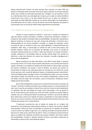 Redes de Computadores
esforço oferecido pela Internet. Um bom exemplo disso acontece nas redes ATM, que
oferece as chamadas classes de serviço. Entre essas classes, encontra-se a de taxa constante
de bits, que é voltada à transmissão de pacotes que “carregam” voz, por exemplo. É como
se a rede tentasse imitar uma comutação por circuitos, que é usada no sistema telefônico
convencional; outra classe é a de taxa variável de bits, que se aplica, por exemplo, à
transmissão de vídeo (diferentes quadros de um mesmo vídeo podem ser compactados a
taxas diferentes); tem-se, ainda, o serviço de rede de taxa de bits disponível, que pode ser
caracterizado como um serviço de melhor esforço ligeiramente incrementado.

2.1.1 Redes de circuitos virtuais e de datagramas
Durante os nossos estudos do capítulo 1, vimos que a camada de transporte é
capaz de oferecer serviços orientados a conexão e serviços não orientados a conexão. A
camada de rede também contempla ambas as possibilidades, introduzindo, naturalmente,
algumas mudanças na maneira em que esses serviços são oferecidos. Já dissemos que a
implementação de um serviço orientado a conexão, na camada de transporte, ocorre
na borda da rede; na camada de rede, essa responsabilidade é fundamentalmente dos
roteadores. Além disso, a comunicação na camada de rede é entre hosts apenas, não
havendo qualquer relação com os processos de aplicação, como ocorre na camada de
transporte. Quando quisermos nos referir a redes que oferecem um serviço orientado a
conexão, utilizaremos a terminologia redes de circuitos virtuais (redes CV); quando nos
referirmos a redes que oferecem um serviço não orientado a conexão, empregaremos o
termo redes de datagramas.
Muitas arquiteturas de redes alternativas, como ATM e Frame Relay, se baseiam
em circuitos virtuais. Um circuito virtual consiste, basicamente, num caminho entre hosts de
origem e de destino; uma espécie de sequência de saltos desde o host de origem, passando
por diversos roteadores, até alcançar o host de destino. Um pacote que precise ser
encaminhado ao longo de uma rede dessas deve ser marcado com um número de circuito
virtual, para que, com o auxílio de tabelas de repasse, os roteadores possam encaminhá-lo.
O principal objetivo dessa estratégia é evitar a necessidade de escolher uma nova rota para
cada pacote enviado. No momento em que uma conexão é estabelecida, escolhe-se uma
rota desde o host de origem até o de destino, a qual é armazenada e utilizada por todo o
tráfego que flui pela conexão.
Numa rede de datagramas, sempre que um sistema final quer enviar um pacote, ele
“escreve” no pacote o endereço do destino que se deseja alcançar e o envia para dentro da
rede. Isso é o que faz, por exemplo, a Intenet! Como nenhum circuito virtual é estabelecido,
os roteadores não têm necessidade de manter certas informações, a fim de garantir o
uso do mesmo percurso por pacotes que virão mais tarde. Quando um pacote chega ao
roteador, este usa o endereço de destino do pacote para “informar” que linha de saída ele
deve utilizar (aqui, recorre-se às tabelas de repasse, introduzidas no início deste capítulo).
Pode ser que, noutro momento, a linha de saída escolhida anteriormente já não seja a mais
indicada para pacotes com o mesmo destino.
É importante esclarecermos que as tabelas de repasse de um roteador não
precisam ter uma entrada para cada endereço existente no mundo. Isso tornaria as tabelas
muito grandes e difíceis de serem armazenadas na memória de um roteador. Na verdade,
o que se escreve nas tabelas é algo como “se o endereço de destino do pacote estiver na
faixa de X a Y, então, envie-o pela linha de saída Z.” Assim, os roteadores precisam examinar
apenas os prefixos dos endereços de destino dos pacotes recebidos. Para ilustrar melhor
essa possibilidade, considere o seguinte exemplo numérico, que poderia representar as
informações a serem escritas numa tabela de repasse.

31

 