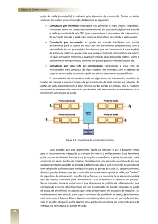 Redes de Computadores
porta de saída (comutação) é realizada pelo elemento de comutação. Dentre as várias
maneiras de realizar uma comutação, destacamos as seguintes:
»	 Comutação por memória: empregada nos primeiros e mais simples roteadores,
funcionava como um computador convencional, em que a comutação entre entrada
e saída era controlada pela CPU (que representava o processador de roteamento).
As portas de entrada e saída eram como os dispositivos de entrada e saída usuais.
»	 Comutação por barramento: as portas de entrada transferem um pacote
diretamente para as portas de saída por um barramento compartilhado, sem a
necessidade de um processador. Lembramos que um barramento é uma espécie
de estrutura matricial, que permite que qualquer linha de entrada (linha da matriz)
se ligue, em algum momento, a qualquer linha de saída (coluna da matriz). Como o
barramento é compartilhado, somente um pacote pode ser transferido por vez.
»	 Comutação por uma rede de interconexão: corresponde a uma rede de
interconexão mais complexa (do tipo crossbar, por exemplo), com o objetivo de
superar as restrições ocasionadas pelo uso de um barramento compartilhado.
O processador de roteamento roda os algoritmos de roteamento, mantém as
tabelas de repasse e executa funções de gerenciamento de rede internas ao roteador. As
portas de saída desempenham o papel reverso ao das portas de entrada, isto é, recebem
os pacotes do elemento de comutação, que haviam sido armazenados numa memória, e os
transmitem pelo enlace de saída.

Figura 2.3 – Arquitetura de um roteador genérico

Uma questão que está diretamente ligada ao roteador e que é bastante crítica
para o funcionamento adequado da camada de rede é o enfileiramento. Esse fenômeno
pode ocorrer de diversas formas e sua principal consequência, a perda de pacotes, pode
acontecer em vários pontos do roteador. Consideremos, por exemplo, uma situação em que
os pacotes chegam às portas de entrada a determinada taxa e que o elemento de comutação
tem velocidade suficiente para manipulá-los para as portas de saída. Se, sequencialmente,
diversos pacotes tiverem que ser transferidos para uma mesma porta de saída, por “ordem”
do algoritmo de roteamento, uma fila irá se formar e a memória deste elemento poderá
não ter espaço suficiente para armazená-los. Isso ocasionaria o descarte de pacotes.
Nesse contexto, torna-se importante o que chamamos de política de enfileiramento, que
corresponde à tarefa, desempenhada por um escalonador de pacotes colocado na porta
de saída, de determinar os pacotes que serão preservados em situações de descarte. Tal
escalonamento tem relação com o que chamamos de qualidade de serviço (estudaremos
este tema mais à frente). Filas e descartes também podem ocorrer nas portas de entrada,
caso os pacotes cheguem a uma taxa tão alta a ponto de a memória ser preenchida antes da
entrega, via comutação, às portas de saída.

34

 