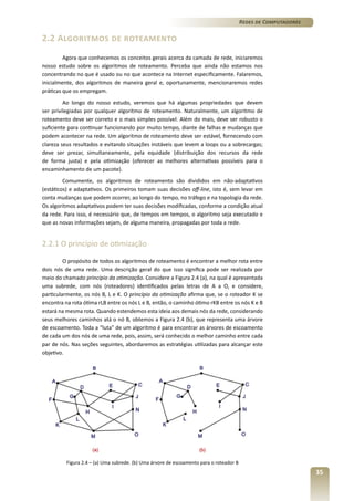 Redes de Computadores

2.2 Algoritmos de roteamento
Agora que conhecemos os conceitos gerais acerca da camada de rede, iniciaremos
nosso estudo sobre os algoritmos de roteamento. Perceba que ainda não estamos nos
concentrando no que é usado ou no que acontece na Internet especificamente. Falaremos,
inicialmente, dos algoritmos de maneira geral e, oportunamente, mencionaremos redes
práticas que os empregam.
Ao longo do nosso estudo, veremos que há algumas propriedades que devem
ser privilegiadas por qualquer algoritmo de roteamento. Naturalmente, um algoritmo de
roteamento deve ser correto e o mais simples possível. Além do mais, deve ser robusto o
suficiente para continuar funcionando por muito tempo, diante de falhas e mudanças que
podem acontecer na rede. Um algoritmo de roteamento deve ser estável, fornecendo com
clareza seus resultados e evitando situações instáveis que levem a loops ou a sobrecargas;
deve ser prezar, simultaneamente, pela equidade (distribuição dos recursos da rede
de forma justa) e pela otimização (oferecer as melhores alternativas possíveis para o
encaminhamento de um pacote).
Comumente, os algoritmos de roteamento são divididos em não-adaptativos
(estáticos) e adaptativos. Os primeiros tomam suas decisões off-line, isto é, sem levar em
conta mudanças que podem ocorrer, ao longo do tempo, no tráfego e na topologia da rede.
Os algoritmos adaptativos podem ter suas decisões modificadas, conforme a condição atual
da rede. Para isso, é necessário que, de tempos em tempos, o algoritmo seja executado e
que as novas informações sejam, de alguma maneira, propagadas por toda a rede.

2.2.1 O princípio de otimização
O propósito de todos os algoritmos de roteamento é encontrar a melhor rota entre
dois nós de uma rede. Uma descrição geral do que isso significa pode ser realizada por
meio do chamado princípio da otimização. Considere a Figura 2.4 (a), na qual é apresentada
uma subrede, com nós (roteadores) identificados pelas letras de A a O, e considere,
particularmente, os nós B, L e K. O princípio da otimização afirma que, se o roteador K se
encontra na rota ótima rLB entre os nós L e B, então, o caminho ótimo rKB entre os nós K e B
estará na mesma rota. Quando estendemos esta ideia aos demais nós da rede, considerando
seus melhores caminhos atá o nó B, obtemos a Figura 2.4 (b), que representa uma árvore
de escoamento. Toda a “luta” de um algoritmo é para encontrar as árvores de escoamento
de cada um dos nós de uma rede, pois, assim, será conhecido o melhor caminho entre cada
par de nós. Nas seções seguintes, abordaremos as estratégias utilizadas para alcançar este
objetivo.

Figura 2.4 – (a) Uma subrede. (b) Uma árvore de escoamento para o roteador B

35

 