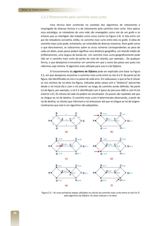 Redes de Computadores

2.2.2 Roteamento pelo caminho mais curto
Uma técnica bem conhecida no contexto dos algoritmos de roteamento e
empregada de diversas formas é a de roteamento pelo caminho mais curto. Para aplicar
essa estratégia, os roteadores de uma rede são enxergados como nós de um grafo e os
enlaces que os interligam são tratados como arcos (como na Figura 2.4). A rota entre um
par de roteadores consistirá, então, no caminho mais curto entre eles no grafo. A ideia de
caminho mais curto pode, entretanto, ser entendida de diversas maneiras. Num grafo como
o que descrevemos, se colocarmos sobre os arcos números correspondentes ao peso de
cada um deles, esses pesos podem significar uma distância geográfica, um retardo médio de
enfileiramento, uma largura de banda etc. Um caminho mais curto geograficamente pode
não ser o caminho mais curto do ponto de vista de retardo, por exemplo... De qualquer
forma, o que desejamos é encontrar um caminho em que a soma dos pesos aos quais nos
referimos seja mínima. O algoritmo mais utilizado para isso é o de Dijkstra.
O funcionamento do algoritmo de Dijkstra pode ser explicado com base na Figura
2.5, em que desejamos encontrar o caminho mais curto entre os nós A e D. Na parte (a) da
figura, são identificados os nós e os pesos de cada arco. Em cada passo, o que se faz é rotular
os nós vizinhos do nó ativo (na figura, indicados pelas setas) com a “distância” percorrida
desde o nó inicial (A) e com o nó anterior ao longo do caminho sendo definido. Na parte
(c) da figura, por exemplo, o nó E é identificado com 4 (peso do percurso ABE) e com B (nó
anterior a E). Os rótulos de cada nó podem ser atualizados. Os passos são repetidos até que
se chegue ao nó de destino. O caminho mais curto é determinado observando, a partir do
nó de destino, os rótulos que informam o nó antecessor até que se chegue ao nó de origem.
Lembramos que este é um algoritmo não-adaptativo.

Figura 2.5 – As cinco primeiras etapas utilizadas no cálculo do caminho mais curto entre os nós A e D
pelo algoritmo de Dijkstra. As setas indicam o nó ativo

36

 