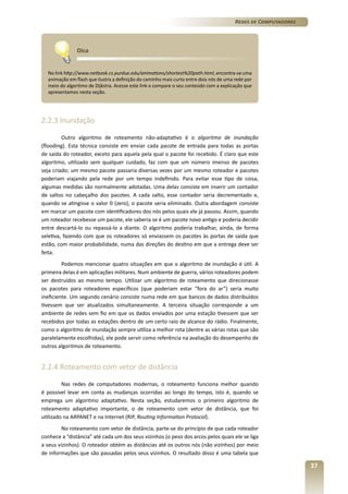 Redes de Computadores

Dica
No link http://www.netbook.cs.purdue.edu/animations/shortest%20path.html, encontra-se uma
animação em flash que ilustra a definição do caminho mais curto entre dois nós de uma rede por
meio do algoritmo de Dijkstra. Acesse este link e compare o seu conteúdo com a explicação que
apresentamos nesta seção.

2.2.3 Inundação
Outro algoritmo de roteamento não-adaptativo é o algoritmo de inundação
(flooding). Esta técnica consiste em enviar cada pacote de entrada para todas as portas
de saída do roteador, exceto para aquela pela qual o pacote foi recebido. É claro que este
algoritmo, utilizado sem qualquer cuidado, faz com que um número imenso de pacotes
seja criado; um mesmo pacote passaria diversas vezes por um mesmo roteador e pacotes
poderiam viajando pela rede por um tempo indefinido. Para evitar esse tipo de coisa,
algumas medidas são normalmente adotadas. Uma delas consiste em inserir um contador
de saltos no cabeçalho dos pacotes. A cada salto, esse contador seria decrementado e,
quando se atingisse o valor 0 (zero), o pacote seria eliminado. Outra abordagem consiste
em marcar um pacote com identificadores dos nós pelos quais ele já passou. Assim, quando
um roteador recebesse um pacote, ele saberia se é um pacote novo antigo e poderia decidir
entre descartá-lo ou repassá-lo a diante. O algoritmo poderia trabalhar, ainda, de forma
seletiva, fazendo com que os roteadores só enviassem os pacotes às portas de saída que
estão, com maior probabilidade, numa das direções do destino em que a entrega deve ser
feita.
Podemos mencionar quatro situações em que o algoritmo de inundação é útil. A
primeira delas é em aplicações militares. Num ambiente de guerra, vários roteadores podem
ser destruídos ao mesmo tempo. Utilizar um algoritmo de roteamento que direcionasse
os pacotes para roteadores específicos (que poderiam estar “fora do ar”) seria muito
ineficiente. Um segundo cenário consiste numa rede em que bancos de dados distribuídos
tivessem que ser atualizados simultaneamente. A terceira situação corresponde a um
ambiente de redes sem fio em que os dados enviados por uma estação tivessem que ser
recebidos por todas as estações dentro de um certo raio de alcance do rádio. Finalmente,
como o algoritmo de inundação sempre utiliza a melhor rota (dentre as várias rotas que são
paralelamente escolhidas), ele pode servir como referência na avaliação do desempenho de
outros algoritmos de roteamento.

2.2.4 Roteamento com vetor de distância
Nas redes de computadores modernas, o roteamento funciona melhor quando
é possível levar em conta as mudanças ocorridas ao longo do tempo, isto é, quando se
emprega um algoritmo adaptativo. Nesta seção, estudaremos o primeiro algoritmo de
roteamento adaptativo importante, o de roteamento com vetor de distância, que foi
utilizado na ARPANET e na Internet (RIP, Routing Information Protocol).
No roteamento com vetor de distância, parte-se do princípio de que cada roteador
conhece a “distância” até cada um dos seus vizinhos (o peso dos arcos pelos quais ele se liga
a seus vizinhos). O roteador obtém as distâncias até os outros nós (não vizinhos) por meio
de informações que são passadas pelos seus vizinhos. O resultado disso é uma tabela que

37

 