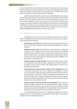 Redes de Computadores
fornece a melhor distância conhecida até cada destino e determina a porta de saída que
deve ser utilizada para se chegar lá. Define-se um intervalo de tempo regular, após o qual as
tabelas dos roteadores são atualizadas (novas distâncias entre um roteador e seus vizinhos
podem ser obtidas e as melhores rotas podem ser modificadas).
A grande brecha deste algoritmo consiste num problema conhecido como contagem
até infinito, que surge do fato de cada roteador não ter uma visão global da rede. Noutras
palavras, quando um roteador A informa a um roteador B que possui uma boa rota entre
B e um terceiro roteador, B não tem como saber se ele mesmo está no caminho. Numa
situação em que algum roteador da rede tenha falhado, isso pode levar a uma situação de
instabilidade e o algoritmo pode não convergir. Sugerimos que você procure mais detalhes
sobre a contagem até infinito em fontes complementares de pesquisa, como a Internet e as
referências bibliográficas que fornecemos ao final de cada volume.

2.2.5 Roteamento por estado de enlace
O roteamento por estado de enlace foi o substituto do roteamento com vetor de
distância na ARPANET. Esta técnica pode ser descrita com base nos cinco passos a seguir, os
quais cada roteador deve executar:
»	 Conhecimento dos vizinhos: cada roteador deve enviar para seus vizinhos um
pacote do tipo HELLO e aguardar respostas contendo identificadores de cada nó
alcançado.
»	 Medição do custo do enlace: esta tarefa leva em conta, usualmente, o retardo para
um pacote ir de um roteador até um de seus vizinhos. A forma mais simples de
medir este retardo consiste em enviar um pacote do tipo ECHO, marcado com um
timbre de hora de envio, o qual deve ser imediatamente respondido pelo roteador
de destino. De volta à origem, obtém-se o tempo de ida e volta e, dididindo-se por
dois, estima-se o retardo procurado.
»	 Criação de pacotes de estado de enlace: no primeiro campo do pacote, colocase um identificador do roteador de origem, seguido por um número de sequência,
pela idade e por uma lista de vizinhos. Esses pacotes devem ser criados, isto é,
atualizados, periodicamente.
»	 Envio dos pacotes de estado de enlace a todos os outros roteadores: este passo
é executado, basicamente, por meio do algoritmo de inundação. Os campos
número de sequência e idade são, então, utilizados para evitar problemas como os
que descrevemos na seção 2.2.3. O número de sequência é incrementado a cada
salto e usado para que os roteadores saibam quando receberam cópias e possam
descartá-las; a idade é decrementada a cada salto, para que os pacotes não fiquem
transitando por tempo indefinido na rede.
»	 Cálculo do caminho mais curto até cada um dos roteadores: após o envio dos
pacotes de estado de enlace, grafos das subredes poderão ser criados. O cálculo
propriamente dito do caminho mais curto entre cada par de roteadores é obtido
pela execução do algoritmo de Dijkstra. Os resultados obtidos são copiados para as
tabelas de repasse e a operação normal da rede pode ser retomada.
O roteamento pode estado de enlace é amplamente empregado em redes de
computadores reais. O protocolo OSPF, que estudaremos noutra seção e que é bastante
utilizado na Internet, é baseado nesta técnica.

38

 