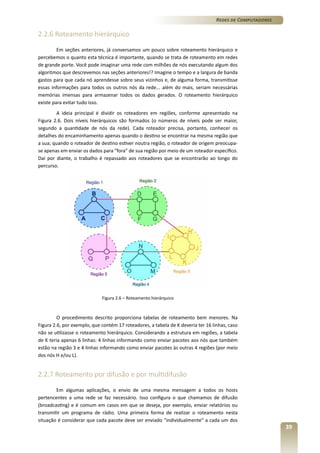 Redes de Computadores

2.2.6 Roteamento hierárquico
Em seções anteriores, já conversamos um pouco sobre roteamento hierárquico e
percebemos o quanto esta técnica é importante, quando se trata de roteamento em redes
de grande porte. Você pode imaginar uma rede com milhões de nós executando algum dos
algoritmos que descrevemos nas seções anteriores!? Imagine o tempo e a largura de banda
gastos para que cada nó aprendesse sobre seus vizinhos e, de alguma forma, transmitisse
essas informações para todos os outros nós da rede... além do mais, seriam necessárias
memórias imensas para armazenar todos os dados gerados. O roteamento hierárquico
existe para evitar tudo isso.
A ideia principal é dividir os roteadores em regiões, conforme apresentado na
Figura 2.6. Dois níveis hierárquicos são formados (o números de níveis pode ser maior,
segundo a quantidade de nós da rede). Cada roteador precisa, portanto, conhecer os
detalhes do encaminhamento apenas quando o destino se encontrar na mesma região que
a sua; quando o roteador de destino estiver noutra região, o roteador de origem preocupase apenas em enviar os dados para “fora” de sua região por meio de um roteador específico.
Daí por diante, o trabalho é repassado aos roteadores que se encontrarão ao longo do
percurso.

Figura 2.6 – Roteamento hierárquico

O procedimento descrito proporciona tabelas de roteamento bem menores. Na
Figura 2.6, por exemplo, que contém 17 roteadores, a tabela de K deveria ter 16 linhas, caso
não se utilizasse o roteamento hierárquico. Considerando a estrutura em regiões, a tabela
de K teria apenas 6 linhas: 4 linhas informando como enviar pacotes aos nós que também
estão na região 3 e 4 linhas informando como enviar pacotes às outras 4 regiões (por meio
dos nós H e/ou L).

2.2.7 Roteamento por difusão e por multidifusão
Em algumas aplicações, o envio de uma mesma mensagem a todos os hosts
pertencentes a uma rede se faz necessário. Isso configura o que chamamos de difusão
(broadcasting) e é comum em casos em que se deseja, por exemplo, enviar relatórios ou
transmitir um programa de rádio. Uma primeira forma de realizar o roteamento nesta
situação é considerar que cada pacote deve ser enviado “individualmente” a cada um dos

39

 