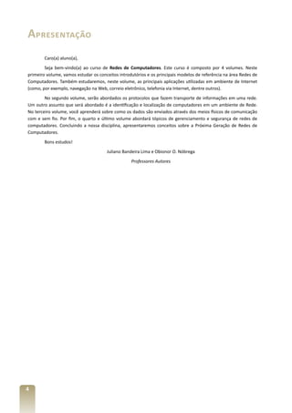 Apresentação
Caro(a) aluno(a),
Seja bem-vindo(a) ao curso de Redes de Computadores. Este curso é composto por 4 volumes. Neste
primeiro volume, vamos estudar os conceitos introdutórios e os principais modelos de referência na área Redes de
Computadores. Também estudaremos, neste volume, as principais aplicações utilizadas em ambiente de Internet
(como, por exemplo, navegação na Web, correio eletrônico, telefonia via Internet, dentre outros).
No segundo volume, serão abordados os protocolos que fazem transporte de informações em uma rede.
Um outro assunto que será abordado é a identificação e localização de computadores em um ambiente de Rede.
No terceiro volume, você aprenderá sobre como os dados são enviados através dos meios físicos de comunicação
com e sem fio. Por fim, o quarto e último volume abordará tópicos de gerenciamento e segurança de redes de
computadores. Concluindo a nossa disciplina, apresentaremos conceitos sobre a Próxima Geração de Redes de
Computadores.
Bons estudos!
Juliano Bandeira Lima e Obionor O. Nóbrega
Professores Autores

4

 