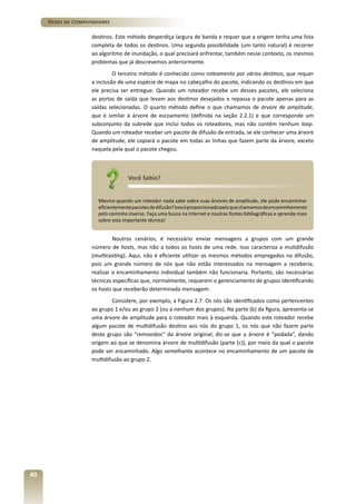 Redes de Computadores
destinos. Este método desperdiça largura de banda e requer que a origem tenha uma lista
completa de todos os destinos. Uma segunda possibilidade (um tanto natural) é recorrer
ao algoritmo de inundação, o qual precisará enfrentar, também nesse contexto, os mesmos
problemas que já descrevemos anteriormente.
O terceiro método é conhecido como roteamento por vários destinos, que requer
a inclusão de uma espécie de mapa no cabeçalho do pacote, indicando os destinos em que
ele precisa ser entregue. Quando um roteador recebe um desses pacotes, ele seleciona
as portas de saída que levam aos destinos desejados e repassa o pacote apenas para as
saídas selecionadas. O quarto método define o que chamamos de árvore de amplitude,
que é similar à árvore de escoamento (definida na seção 2.2.1) e que corresponde um
subconjunto da subrede que inclui todos os roteadores, mas não contém nenhum loop.
Quando um roteador receber um pacote de difusão de entrada, se ele conhecer uma árvore
de amplitude, ele copiará o pacote em todas as linhas que fazem parte da árvore, exceto
naquela pela qual o pacote chegou.

Você Sabia?
Mesmo quando um roteador nada sabe sobre suas árvores de amplitude, ele pode encaminhar
eficientemente pacotes de difusão? Isso é proporcionado pelo que chamamos de encaminhamento
pelo caminho inverso. Faça uma busca na Internet e noutras fontes bibliográficas e aprenda mais
sobre esta importante técnica!

Noutros cenários, é necessário enviar mensagens a grupos com um grande
número de hosts, mas não a todos os hosts de uma rede. Isso caracteriza a mutidifusão
(multicasting). Aqui, não é eficiente utilizar os mesmos métodos empregados na difusão,
pois um grande número de nós que não estão interessados na mensagem a receberia;
realizar o encaminhamento individual também não funcionaria. Portanto, são necessárias
técnicas específicas que, normalmente, requerem o gerenciamento de grupos identificando
os hosts que receberão determinada mensagem.
Considere, por exemplo, a Figura 2.7. Os nós são identificados como pertencentes
ao grupo 1 e/ou ao grupo 2 (ou a nenhum dos grupos). Na parte (b) da figura, apresenta-se
uma árvore de amplitude para o roteador mais à esquerda. Quando este roteador recebe
algum pacote de multidifusão destino aos nós do grupo 1, os nós que não fazem parte
deste grupo são “removidos” da árvore original; diz-se que a árvore é “podada”, dando
origem ao que se denomina árvore de multidifusão (parte (c)), por meio da qual o pacote
pode ser encaminhado. Algo semelhante acontece no encaminhamento de um pacote de
multidifusão ao grupo 2.

40

 