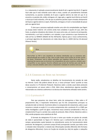 Redes de Computadores
A, o roteamento é realizado convencionalmente desde B até o agente local de A. O agente
local sabe que A está visitando outra rede e envia, usando um procedimento chamado
tunelamento, os pacotes recebidos de B para o agente externo da rede em que A se
encontra; os pacotes são, então, entregues a A. Logo após, o agente local informa ao host B
o local que A está visitando, a fim de que os próximos pacotes sejam enviados diretamente
de B para o agente externo e sejam, finalmente, entregues a A sem a necessidade de passar
pelo seu agente local.
É claro que o processo explicado envolve uma série de complexidades que fogem
ao escopo deste material. Um cenário ainda mais complexo é aquele em que, além dos
hosts, os próprios roteadores são móveis. Em casos como este, um mesmo nó corresponde,
normalmente, a um host e também a um roteador, o que caracteriza o que chamamos de
rede ad hoc ou MANETs (Mobile Ad Hoc NETworks). Apenas para o nosso conhecimento,
o principal algoritmo de roteamento em redes desse tipo é o AODV (Ad hoc On-demand
Distance Vector).

Dica
Peer-to-Peer ou P2P é uma arquitetura de sistemas distribuídos que se caracteriza pela
descentralização das funções na rede; cada nó pode realizar tanto funções de servidor quanto
de cliente. Certamente, você já utilizou aplicações que trabalham desta forma para fazer o
download de arquivos que se encontram nos computadores de outros usuários e, também, para
compartilhar os seus arquivos. Encontre softwares que servem de interface para este tipo de
serviço e descubra detalhes sobre como o roteamento é realizado em cenários como esse.

2.3 A Camada de Rede na Internet
Nesta seção, estudaremos os detalhes do funcionamento da camada de rede
na Internet. Como não poderia deixar de ser, o nosso principal “astro” quando se trata
desse assunto é o IP (Internet Protocol). Falaremos sobre a versão usual deste protocolo
e conversaremos um pouco sobre o IPv6. Além disso, abordaremos algumas questões
relacionadas aos sistemas autônomos e às técnicas de roteamento utilizadas neste cenário.

2.3.1 O protocolo IP
Para que possamos nos situar bem, antes de começarmos a falar sobre o IP
propriamente dito, é importante lembrarmos que há três componentes principais na
camada de rede na Internet. O primeiro deles é o componente de roteamento, sobre o qual
iniciamos o estudo na seção 2.2; os outros componentes são o protocolo IP e o ICMP, que
serão investigados a partir de agora. Iniciaremos nossa conversa considerando o IPv4, ou
simplesmente IP, que é a versão mais usada do protocolo. Mais à frente, falaremos sobre o
IPv6, versão proposta como substituta do IPv4.
O formato do datagrama IP (é esse o nome que recebe um pacote da camada
de rede) é apresentado na Figura 2.9. Veremos que o conhecimento de cada um dos
campos apresentados ajuda bastante no entendimento acerca do funcionamento deste
protocolo. No datagrama, o primeiro campo (4 bist) corresponde à versão, que indica como
o roteador deve interpretar o restante das inforamações (versões diferentes têm formatos
de datagrama diferentes). Como em função da inclusão (ou não) de opções o cabeçalho

42

 