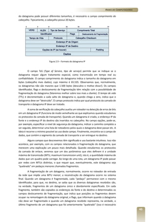 Redes de Computadores
do datagrama pode possuir diferentes tamanhos, é necessário o campo comprimento do
cabeçalho. Tipicamente, o cabeçalho possui 20 bytes.

Figura 2.9 – Formato do datagrama IP

O campo ToS (Type of Service, tipo de serviço) permite que se indique se o
datagrama requer algum tratamento especial, como transmissão em tempo real ou
confiabilidade. O campo comprimento do datagrama indica o tamanho do datagrama em
bytes (cabeçalho mais dados), cujo máximo é 65.535. Observamos que, normalmente,
os datagramas não são maiores que 1.500 bytes (descubra o motivo disso!). Os campos
identificador, flags e deslocamento de fragmentação têm relação com a possibilidade de
fragmentação do datagrama (falaremos melhor sobre isso mais a diante). O tempo de vida
(TTL) é decrementado a cada salto do datagrama e, quando chega a zero, indica que o
datagrama deve ser “destruído”. O campo protocolo indica por qual protocolo da camada de
transporte o datagrama IP deve ser tratado.
A soma de verificação do cabeçalho auxilia um roteador na detecção de erros de bits
em um datagrama IP (funciona de modo semelhante ao que explicamos quando estudamos
os protocolos da camada de transporte). Quando um datagrama é criado, o endereço IP da
fonte e o endereço IP do destino são inseridos no cabeçalho. No campo opções, pode-se,
por exemplo, especificar o nível de segurança do datagrama, indicar o caminho completo a
ser seguido, determinar uma lista de roteadores pelos quais o datagrama deve passar etc. A
ideia é recorrer o mínimo possível ao uso deste campo. Finalmente, encontra-se o campo de
dados, que contém o segmento da camada de transporte a ser entregue no destino.
Alguns campos que descrevemos têm significado e uso bastante intuitivos. Isso não
acontece, por exemplo, com os campos relacionados à fragmentação do datagrama, que
merecem uma explicação um pouco mais detalhada. Quando estudarmos os protocolos
da camada de enlace, veremos que um dos parâmetros que eles definem é a unidade
máxima de transmissão (MTU, maximum transmission unit), isto é, a quantidade máxima de
dados que um quadro pode carregar. Ao longo de uma rota, um datagrama IP pode passar
por redes com MTUs distintas, o que requer que, eventualmente, este datagrama seja
“quebrado” em pedaços menores chamados fragmentos.
A fragmentação de um datagama, normalmente, ocorre no roteador de entrada
da rede que impõe uma MTU menor; a reconstrução do datagrama ocorre no sistema
final. Quando um datagrama é fragmentado, cada “pedaço” permanece com o mesmo
identificador, para que, no destino, se saiba que os diversos datagramas recebidos são,
na verdade, fragmentos de um datagrama único e devidamente especificado. Em cada
fragmento, também são copiados os endereços da fonte e do destino e determinados os
campos deslocamento de fragmentação, que indica que posições os fragmentos devem
ocupar na remontagem do datagrama original, e flags, que informam quando o datagrama
não deve ser fragmentado e quando um datagrama recebido representa, na verdade, o
último fragmento de um datagrama que foi anteriormente “quebrado” (isso é necessário

43

 