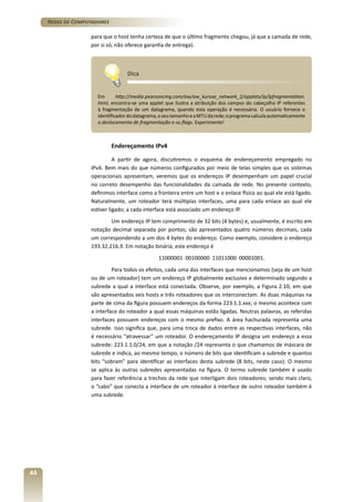 Redes de Computadores
para que o host tenha certeza de que o último fragmento chegou, já que a camada de rede,
por si só, não oferece garantia de entrega).

Dica
Em
http://media.pearsoncmg.com/aw/aw_kurose_network_2/applets/ip/ipfragmentation.
html, encontra-se uma applet que ilustra a atribuição dos campos do cabeçalho IP referentes
à fragmentação de um datagrama, quando esta operação é necessária. O usuário fornece o
identificador do datagrama, o seu tamanho e a MTU da rede; o programa calcula automaticamente
o deslocamento de fragmentação e os flags. Experimente!

Endereçamento IPv4
A partir de agora, discutiremos o esquema de endereçamento empregado no
IPv4. Bem mais do que números configurados por meio de telas simples que os sistemas
operacionais apresentam, veremos que os endereços IP desempenham um papel crucial
no correto desempenho das funcionalidades da camada de rede. No presente contexto,
definimos interface como a fronteira entre um host e o enlace físico ao qual ele está ligado.
Naturalmente, um roteador terá múltiplas interfaces, uma para cada enlace ao qual ele
estiver ligado; a cada interface está associado um endereço IP.
Um endereço IP tem comprimento de 32 bits (4 bytes) e, usualmente, é escrito em
notação decimal separada por pontos; são apresentados quatro números decimais, cada
um correspondendo a um dos 4 bytes do endereço. Como exemplo, considere o endereço
193.32.216.9. Em notação binária, este endereço é
11000001 00100000 11011000 00001001.
Para todos os efeitos, cada uma das interfaces que mencionamos (seja de um host
ou de um roteador) tem um endereço IP globalmente exclusivo e determinado segundo a
subrede a qual a interface está conectada. Observe, por exemplo, a Figura 2.10, em que
são apresentados seis hosts e três roteadores que os interconectam. As duas máquinas na
parte de cima da figura possuem endereços da forma 223.1.1.xxx; o mesmo acontece com
a interface do roteador a qual essas máquinas estão ligadas. Noutras palavras, as referidas
interfaces possuem endereços com o mesmo prefixo. A área hachurada representa uma
subrede. Isso significa que, para uma troca de dados entre as respectivas interfaces, não
é necessário “atravessar” um roteador. O endereçamento IP designa um endereço a essa
subrede: 223.1.1.0/24, em que a notação /24 representa o que chamamos de máscara de
subrede e indica, ao mesmo tempo, o número de bits que identificam a subrede e quantos
bits “sobram” para identificar as interfaces desta subrede (8 bits, neste caso). O mesmo
se aplica às outras subredes apresentadas na figura. O termo subrede também é usado
para fazer referência a trechos da rede que interligam dois roteadores; sendo mais claro,
o “cabo” que conecta a interface de um roteador à interface de outro roteador também é
uma subrede.

44

 