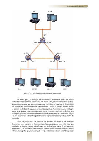 Redes de Computadores

Figura 2.10 – Três roteadores interconectando seis subredes

De forma geral, a atribuição de endereços na Internet se baseia na técnica
conhecida como roteamento interdomínio sem classes (CIDR, classless interdomain routing).
Analogamente ao que descrevemos no exemplo, os 32 bits do endereço IP são divididos
em duas partes. Assim, num endereço escrito como a.b.c.d/x, x indica o número de bits
na primeira parte do endereço, que corresponde ao prefixo. Normalmente, uma instituição
recebe uma faixa de endereços sequenciais com o mesmo prefixo (mais tarde, isso será
usado para facilitar o roteamento para máquinas que pertencem a essa instituição). Os (32
– x) bits restantes de cada endereço distinguem os equipamentos e dispositivos dentro da
instituição.
Antes da adoção do CIDR, utiliza-se um esquema de atribuição de endereços
denominado endereçamento de classe completo. Nessa estratégia, só se permitia endereços
associados a algumas classes pré-definidas. Um endereço de classe C, por exemplo,
determinava x = 24, o que fazia sobrar apenas 8 bits para distinguir interfaces de uma mesma
subrede. Isso significa que, no máximo, 28 – 2 = 254 interfaces poderiam ser endereçadas (2

45

 