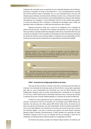 Redes de Computadores
endereços são reservados para uso especial). Se uma instituição desejasse mais endereços,
precisaria se enquadrar na classe B, que determina x = 16 e, consequentemente, permite
que 65.534 interfaces sejam endereçadas. Ora, se uma instituição tivesse mais que 254
máquinas para endereçar, ela precisaria de endereços classe B, mas, se tivesse bem menos
que 65.534 máquinas, muitos endereços seriam desperdiçados (os endereços não utilizados
não poderiam ser “entregues” a outra instituição). Esse foi um dos motivos que acelerou
a escassez de endereços IPv4 e incentivou a introdução de estratégias como o CIDR, que
aproveita melhor os endereços, e o NAT (que descreveremos mais a diante).
Devemos mencionar, ainda, que o envio de um datagrama com o endereço de
destino 255.255.255.255, conhecido como endereço de broadcast, faz com que todos os
hosts que estão na subrede recebam este datagrama. Além disso, é importante dizermos que
os blocos de endereços IP são concedidos às instituições por meio de empresas provedoras
de serviços de Internet; essas empresas obtêm os endereços de uma organização sem fins
lucrativos chamada Internet Corporation for Assigned Names and Numbers (ICANN).

Dica
Quando conhecemos um endereço IP e a máscara de subrede a qual este endereço está
submetido, podemos obter o prefixo da subrede em questão. Essa tarefa é ilustrada no link
http://www.netbook.cs.purdue.edu/animations/address%20masks.html, em que se encontra
uma animação em flash bastante esclarecedora. Acesse já!

Dica
Em
http://www.netbook.cs.purdue.edu/animations/forwarding%20an%20IP%20datagram.
html, se encontra outra grande dica! Neste link, podemos acompanhar o caminho seguido por
um datagrama IP ao longo de diversas redes e roteadores. As decisões dos roteadores com base
na aplicação de máscaras de subrede são ilustradas com detalhes. Clique e veja!

DHCP – Protocolo de Configuração Dinâmica de Hosts
Para que um host, de fato, se conecte a uma rede, é necessário que ele receba um
endereço. Essa atribuição de endereços pode ser feita de forma manual pelo responsável
pela rede ou, como normalmente tem acontecido, por meio do DHCP (Dynamic Host
Configuration Protocol). Além de realizar automaticamente a atribuição de um endereço
IP a um host, o DHCP pode fornecer informações adicionais como a máscara de subrede,
o endereço do primeiro roteador (default gateway) e o endereço do servidor de DNS local.
O DHCP tem sido especialmente útil na atribuição de endereços de clientes que
acessam a Internet por meio de um provedor. Se um provedor possui 2000 clientes, por
exemplo, mas sabe que, em média, apenas 400 clientes estão online, ele precisa de um
bloco com apenas 512 endereços, que são “emprestados” de forma dinâmica pelo DHCP. É
como numa rede telefônica: uma central tem um número de circuitos menor que o número
de assinantes ligados a ela, pois se presume que apenas uma parte desses assinantes
desejará realizar chamadas simultaneamente. O DHCP também tem aparecido em redes
domésticas. Quando se tem em casa um roteador sem fio, por exemplo, e vários PCs ou
notebooks, os endereços dessas máquinas podem ser configurados via DHCP.

46

De maneira mais precisa, quando uma máquina deseja receber um endereço, ela

 