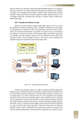 Redes de Computadores
envia em difusão uma mensagem denominada DHCP DISCOVER (dentro de um segmento
UDP para a porta 67). Um servidor DHCP que intercepta essa mensagem envia, também
em difusão, uma mensagem de oferta DHCP. A máquina, então, escolhe dentre as ofertas
recebidas e informa sua escolha ao servidor. Quando o servidor responde, dessa vez com
a mensagem DHCP ACK, a transação está concluída e a máquina recebe o endereço por
determinado tempo.

NAT – Tradução de endereços na rede
Quando a Internet começou a ganhar popularidade, apenas os PCs e as portas
dos roteadores precisavam de endereços. Hoje, a realidade é bem diferente. A diversidade
de equipamentos com interface de rede, como impressoras, telefones celulares e vídeogames, tem crescido espantosamente e encontrado um cenário em que a concessão de
um endereço IP é cada vez mais difícil. O NAT (Network Address Translation) surgiu como
um “remédio” para este problema, fazendo uso do que chamamos aqui de domínio de
endereços privados. Essa terminologia se refere a uma rede em que os endereços têm
signficado apenas para equipamentos pertencentes àquela rede.

Figura 2.11 – Tradução de endereços de rede

Considere, por exemplo, a Figura 2.11. Todas as interfaces da rede do lado direito
da figura possuem endereços da forma 10.0.0.0/24 (o espaço de endereço 10.0.0.0/8 é uma
das três porções do espaço de endereço IP reservadas a redes privadas), no entanto, para
o “mundo externo”, essa rede se apresenta como um único equipamento com endereço
138.76.29.7 (observe as portas do roteador ligado à rede considerada; esse é o endereço
que fica voltado para o “lado de fora”). Quando um pacote passa pelo roteador, saindo da
rede, o NAT substitui o endereço IP da fonte (que só possui significado local) pelo endereço
138.76.29.7, ou seja, o endereço do lado da WAN; o número de porta de fonte é substituído
por outro número de porta, gerado pelo NAT e usado como índice para uma tabela de
tradução na qual os valores subtituídos ficam armazenados. Quando um pacote vem da
Internet, ao passar pelo roteador, o processo descrito é invertido e, assim, saber-se-á a que

47

 