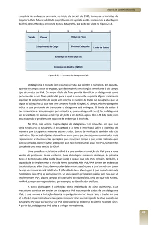 Redes de Computadores
completa de endereços ocorreria, no ínicio da década de 1990, tomou-se a iniciativa de
projetar o IPv6, futuro substituto do protocolo em vigor até então. Iniciaremos a abordagem
do IPv6 apresentando a estrutura do seu datagrama, que pode ser vista na Figura 2.13.

Figura 2.13 – Formato do datagrama IPv6

O datagrama é iniciado com o campo versão, que contém o número 6. Em seguida,
aparece o campo classe de tráfego, que desempenha uma função semelhante à do campo
tipo de serviço do IPv4. O campo rótulo de fluxo permite identificar os datagramas como
pertencentes a um fluxo particular para o qual o remetente requisita algum tratamento
especial. O comprimento de carga útil informa o número de bytes no datagrama que se
segue ao cabeçalho (já que este tem tamanho fixo de 40 bytes). O campo próximo cabeçalho
indica a que protocolo de transporte o datagrama será entregue. O limite de saltos é
decrementado a cada passagem por roteador e, quando chega a 0 (zero), faz o datagrama
ser descartado. Os campos endereço de fonte e de destino, agora, têm 128 bits cada; com
essa expansão o problema de escassez de endereços é resolvido.
No IPv6, não ocorre fragmentação de datagramas. Em situações em que isso
seria necessário, o datagrama é descartado e a fonte é informada sobre o ocorrido, de
maneira que datagramas menores sejam criados. Somas de verificação também não são
realizadas. O principal objetivo disso é fazer com que os pacotes sejam encaminhados mais
rapidamente, evitando certas operações que consomem tempo e que já são realizadas por
outras camadas. Dentre outras alterações que não mencionamos aqui, no IPv6, também foi
concebida uma nova versão do ICMP.
Uma questão crucial sobre o IPv6 é a que envolve a transição do IPv4 para a nova
versão do protocolo. Nesse contexto, duas abordagens merecem destaque. A primeira
delas é denominada pilha dupla (dual stack) e requer que nós IPv6 tenham, também, a
capacidade de implementar o IPv4 de forma completa. Nós IPv6/IPv4 devem ter endereços
dos dois tipos e, além disso, devem poder determinar a versão para a qual um nó com quem
deseje se comunicar está habilitado. A dificuldade dessa abordagem é que, quando dois nós
habilitados para IPv6 se comunicarem, se seus pacotes precisarem passar por nós que só
implementam IPv4, alguns campos de cabeçalho serão perdidos, uma vez que não haverá,
no IPv4, campos correspondentes, por exemplo, ao identificador de fluxo.
A outra abordagem é conhecida como implantação de túnel (tunneling). Esse
mecanismo consiste em enviar um datagrama IPv6 no campo de dados de um datagrama
IPv4, o que remove a limitação descrita no parágrafo anterior. Neste caso, o trecho em que
só o IPv4 é implementado é enxergado como um túnel; o endereço de destino inserido no
datagrama IPv4 que dá “carona” ao IPv6 corresponde ao endereço do último nó deste túnel.
A partir daí, o datagrama IPv6 volta a trafegar normalmente.

49

 