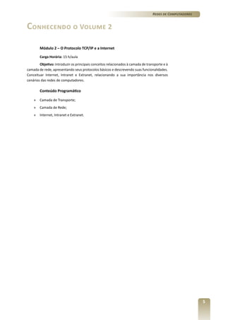 Redes de Computadores

Conhecendo o Volume 2
Módulo 2 – O Protocolo TCP/IP e a Internet
Carga Horária: 15 h/aula
Objetivo: Introduzir os principais conceitos relacionados à camada de transporte e à
camada de rede, apresentando seus protocolos básicos e descrevendo suas funcionalidades.
Conceituar Internet, Intranet e Extranet, relacionando a sua importância nos diversos
cenários das redes de computadores.

Conteúdo Programático
»	 Camada de Transporte;
»	 Camada de Rede;
»	 Internet, Intranet e Extranet.

5

 
