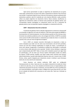 Redes de Computadores

2.3.2. Roteamento na Internet
Após termos apresentado na seção 2.2 algoritmos de roteamento de uso geral,
nesta seção, conheceremos um pouco mais sobre o roteamento na Internet. Para iniciarmos
esse estudo, é importante sabermos que a Internet é formada por sistemas autônomos (AS,
autonomous systems); cada AS é operado por uma empresa diferente e pode, portanto,
utilizar seu próprio algoritmo de roteamento interno. Nesse contexto, classificamos os
algoritmos de roteamento usados na Internet como protocolos de gateway interior, que
correspondem àqueles empregados no roteamento interno num AS, e protocolos de
gateway exterior, que correspondem àqueles empregados no roteamento entre ASs.

OSPF – Roteamento Intra-AS na Internet
O protocolo de gateway interior utilizado originalmente na Internet se chamava RIP
e era baseado no algoritmo com vetor de distância. O RIP tinha sido herdado da ARPANET e
funcionava bem em sistemas pequenos. Isso não acontecia quando um AS se tornava maior,
tornando mais evidentes problemas como o de contagem até infinito. O OSPF foi concebido
como sucessor do RIP, sendo baseado no roteamento por estado de enlace e no cálculo do
caminho mais curto por meio do algoritmo de Dijkstra.
Com o OSPF, um roteador transmite informações de roteamento a todos os
outros roteadores que estão num AS. Como essa transmissão se dá de forma periódica,
mesmo que não haja mudanças significativas no estado do enlace, o procedimento se
torna mais robusto, assegurando a transferência confiável das informações e verificando
se certos enlaces estão operando como esperado. Também merece destaque a segurança
que é proporcionada pelo OSPF. Todas as trocas entre roteadores passam por algum tipo
de autenticação, a fim de evitar que intrusos injetem informações erradas nas tabelas
de repasse. O OSPF permite, também, que sejam usados vários caminhos para alcançar
determinado destino, quando estão disponíveis diversas rotas com o mesmo custo. O OSPF
fornece, ainda, suporte integrado para roteamento unicast e multicast e para hierarquia
dentro de um único domínio de roteamento.
Como dissemos, um sistema autônomo OSPF pode ser configurado
hierarquicamente em áreas. Cada área tem seu próprio roteamento de estado de enlace
e, dentro de cada área, um ou mais roteadores de borda de área se responsabilizam pelo
roteamento de pacotes fora da área. Finalmente, uma área OSPF de um AS é escolhida para
ser a área de backbone, cuja função é rotear o tráfego entre outras áreas do AS e, por meio
de um roteador de borda de AS, comunicar-se com outros ASs. Tudo isso é ilustrado na
Figura 2.14.

50

 