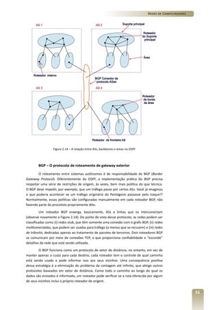 Redes de Computadores

Figura 2.14 – A relação entre ASs, backbones e áreas no OSPF

BGP – O protocolo de roteamento de gateway exterior
O roteamento entre sistemas autônomos é de responsabilidade do BGP (Border
Gateway Protocol). Diferentemente do OSPF, a implementação prática do BGP precisa
respeitar uma série de restrições de origem, às vezes, bem mais política do que técnica.
O BGP deve impedir, por exemplo, que um tráfego passe por certos ASs. Você já imaginou
o que poderia acontecer se um tráfego originário do Pentágono passasse pelo Iraque!?
Normalmente, essas políticas são configuradas manualmente em cada roteador BGP, não
fazendo parte do procotolo propriamente dito.
Um roteador BGP enxerga, basicamente, ASs e linhas que os interconectam
(observe novamente a Figura 2.14). Do ponto de vista desse protocolo, as redes podem ser
classificadas como (i) redes stub, que têm somente uma conexão com o grafo BGP, (ii) redes
multiconectadas, que podem ser usadas para tráfego (a menos que se recusem) e (iii) redes
de trânsito, dedicadas apenas ao tratamento de pacotes de terceiros. Dois roteadores BGP
se comunicam por meio de conexões TCP, o que proporciona confiabilidade e “esconde”
detalhes da rede que está sendo utilizada.
O BGP funciona como um protocolo de vetor de distância, no entanto, em vez de
manter apenas o custo para cada destino, cada roteador tem o controle de qual caminho
está sendo usado e pode informar isso aos seus vizinhos. Uma consequência positiva
dessa estratégia é a eliminação do problema da contagem até infinito, que atinge outros
protocolos baseados em vetor de distância. Como todo o caminho ao longo do qual os
dados são enviados é informado, um roteador pode verificar se a rota oferecida por algum
de seus vizinhos inclui o próprio roteador de origem.

51

 