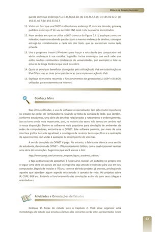 Redes de Computadores
pacote com esse endereço? (a) 135.46.63.10; (b) 135.46.57.14; (c) 135.46.52.2; (d)
192.53.40.7; (e) 192.53.56.7
11.	Visite um host que usa DHCP e obtenha seu endereço IP, máscara de rede, gateway
padrão e endereço IP de seu servidor DNS local. Liste os valores encontrados.
12.	 Num cenário em que se utiliza o NAT (como o da Figura 2.11), explique como um
roteador, mesmo recebendo pacotes com o mesmo endereço de destino, consegue
entregá-los corretamente a cada um dos hosts que se encontram numa rede
privada.
13.	 Use o programa tracert (Windows) para traçar a rota desde seu computador até
vários endereços à sua escolha. Sugestão: inclua endereços que você sabe que
estão noutros continentes (endereços de universidades, por exemplo) e liste os
enlaces de longa distância que você descobrir.
14.	 Quais os principais benefícios alcançados pela utilização do IPv6 em substituição ao
IPv4? Descreva as duas principais técnicas para implementação do IPv6.
15.	 Explique de maneira resumida o funcionamentos dos protocolos (a) OSPF e (b) BGP,
utilizados para roteamento na Internet.

Conheça Mais

Nas últimas décadas, o uso de softwares especializados tem sido muito importante
no estudo das redes de computadores. Quando se trata da camada de rede, que contém,
conforme estudamos, uma série de detalhes relacionados a roteamento e endereçamento,
isso se torna ainda mais importante, pois, na maioria das vezes, não temos um cenário real
à nossa disposição. Dentre os softwares mais populares para simulação de ambientes de
redes de computadores, encontra-se o OPNET. Este software permite, por meio de uma
interface gráfica bastante agradável, a montagem de cenários bem específicos e a realização
de experimentos com vistas à avaliação de desempenho de sistemas.
A versão completa do OPNET é paga. No entanto, o fabricante oferece uma versão
do estudante, denominada OPNET – ITGuru Academic Edition, com a qual é possível realizar
uma série de simulações. Sugerimos que você acesse o link:
http://www.opnet.com/university_program/itguru_academic_edition/

e faça o download do aplicativo. É necessário realizar um cadastro no próprio site
e seguir uma série de passos até que o programa seja ativado e liberado para uso em seu
computador. Depois de instalar o ITGuru, comece abrindo projetos já prontos, privilegiando
aqueles que abordam algum aspecto relacionado à camada de rede. Há projetos sobre
IP, OSPF, BGP etc. Entenda o funcionamento das simulações e discuta com seus colegas e
orientadores.

Atividades e Orientações de Estudos

Dedique 15 horas de estudo para o Capítulo 2. Você deve organizar uma
metodologia de estudo que envolva a leitura dos conceitos serão ditos apresentados neste

53

 