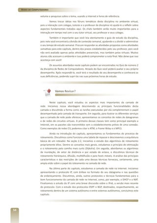 Redes de Computadores
volume e pesquisas sobre o tema, usando a Internet e livros de referência.
Vamos trocar idéias nos fóruns temáticos desta disciplina no ambiente virtual,
pois a interação com colegas, tutores e o professor da disciplina irá ajudá-lo a refletir sobre
aspectos fundamentais tratados aqui. Os chats também serão muito importantes para a
interação em tempo real com o seu tutor virtual, seu professor e seus colegas.
Também é importante que você leia atentamente o guia de estudo da disciplina,
pois nele você encontrará a divisão de conteúdo semanal, ajudando-o a dividir e administrar
o seu tempo de estudo semanal. Procure responder as atividades propostas como atividades
somativas para este capítulo, dentro dos prazos estabelecidos pelo seu professor, pois você
não será avaliado apenas pelas atividades presenciais, mas também pelas virtuais. Muitos
alunos não acessam o ambiente e isso poderá comprometer a nota final. Não deixe que isso
aconteça com você!
Os assuntos abordados neste capítulo podem ser encontrados no Quiz de número 2
da disciplina de Redes de Computadores. Através do Quiz você poderá avaliar o seu próprio
desempenho. Após respondê-lo, você terá o resultado de seu desempenho e conhecerá as
suas deficiências, podendo supri-las nas suas próximas horas de estudo.

Vamos Revisar?

Neste capítulo, você estudou os aspectos mais importantes da camada de
rede. Iniciamos nossa abordagem descrevendo as principais funcionalidades desta
camada e discutindo a forma como as tarefas executadas por ela complementam o papel
desempenhado pela camada de transporte. Em seguida, para ilustrar os diferentes serviços
que a camada de rede pode oferecer, apresentamos os conceitos de redes de datagramas
e de redes de circuitos virtuais. A primeira dessas classes tem como principal exemplo a
Internet, em os pacotes são transmitidos sem o estabelecimento prévio de uma conexão.
Como exemplos de redes CV, podemos citar o ATM, o Frame Relay e o MPLS.
Ainda na introdução do capítulo, apresentamos os fundamentos do processo de
roteamento. Discutimos como funciona uma tabela de repasse e descrevemos a arquitetura
básica de um roteador. Na seção 2.2, iniciamos o estudo dos algoritmos de roteamento
propriamente ditos. Dentre os conceitos mais gerais, estudamos o princípio de otimização
e o roteamento pelo camiho mais curto (Dijkstra). Em seguida, abordamos os algoritmos
de inundação, de vetor de distância e por estado de enlace, e discutimos técnicas de
roteamento hierárquico, difusão, multidifusão e para hosts móveis. A análise das principais
características e das restrições de cada uma dessas técnicas forneceu, certamente, uma
ampla visão sobre o papel do roteamento na camada de rede.
Na última parte do capítulo, estudamos a camada de rede na Internet. Iniciamos
apresentando o protocolo IP, com ênfase no formato do seu datagrama e nas questões
de endereçamento. Discutimos, ainda, outros protocolos e técnicas fundamentais para o
bom funcionamento da camada de rede na Internet, como, por exemplo, o DHCP e o NAT.
Finalizamos o estudo do IP com uma breve discussão sobre o IPv6, a versão mais recente
do protocolo. Com o estudo dos protocolos OSPF e BGP, destinados, respectivamente, ao
roteamento dentro de um sistema autônomo e entre sistemas autônomos, concluímos este
capítulo.

54

 