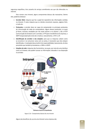 Redes de Computadores
segurança específicos, tirar proveito de serviços semelhantes aos que são oferecidos na
Internet.
Para montar uma Intranet, alguns componentes básicos são necessários. Dentre
eles, podemos destacar:
»	 Servidor Web: máquina que faz o papel de repositório das informações contidas
na Intranet. É nesta máquina que os clientes encontram arquivos, páginas html,
e-mails etc.
»	 Protocolos: o servidor deve ser capaz de compreender os principais protocolos
de comunicação de redes de computadores. Alguns desses protocolos, os quais
já foram, inclusive, estudados por nós neste volume e no volume 1, são o HTTP
(comunicação do browser) com o servidor, o FTP (para transferência de arquivos), o
SMTP (responsável pelo envio de e-mails) e, naturalmente, o TCP e o IP.
»	 Identificação do servidor e das estações: para que as máquinas saibam como
se encontrar e se comunicar umas com as outras, é necessário que elas estejam
identificadas. A realização dessa tarefa é de responsabilidade, basicamente, de dois
procotolos que também já estudamos, o DNS e o DHCP.
»	 Estações da rede: máquinas dos funcionários, nas quais, por meio de uma interface
como um browser, eles podem acessar as informações colocadas à sua disposição
no servidor.

Figura 2.16 – Componentes básicos de uma Intranet

Alguns dos benefícios do uso de uma Intranet numa empresa são:

57

 
