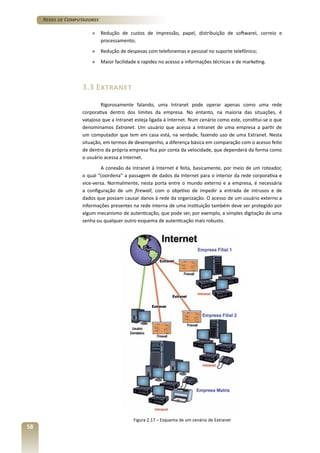 Redes de Computadores
»	 Redução de custos de impressão, papel, distribuição de softwareI, correio e
processamento;
»	 Redução de despesas com telefonemas e pessoal no suporte telefônico;
»	 Maior facilidade e rapidez no acesso a informações técnicas e de marketing.

3.3 Extranet
Rigorosamente falando, uma Intranet pode operar apenas como uma rede
corporativa dentro dos limites da empresa. No entanto, na maioria das situações, é
vatajoso que a Intranet esteja ligada à Internet. Num cenário como este, constitui-se o que
denominamos Extranet. Um usuário que acessa a Intranet de uma empresa a partir de
um computador que tem em casa está, na verdade, fazendo uso de uma Extranet. Nesta
situação, em termos de desempenho, a diferença básica em comparação com o acesso feito
de dentro da própria empresa fica por conta da velocidade, que dependerá da forma como
o usuário acessa a Internet.
A conexão da Intranet à Internet é feita, basicamente, por meio de um roteador,
o qual “coordena” a passagem de dados da Internet para o interior da rede corporativa e
vice-versa. Normalmente, nesta porta entre o mundo externo e a empresa, é necessária
a configuração de um firewall, com o objetivo de impedir a entrada de intrusos e de
dados que possam causar danos à rede da organização. O acesso de um usuário externo a
informações presentes na rede interna de uma instituição também deve ser protegido por
algum mecanismo de autenticação, que pode ser, por exemplo, a simples digitação de uma
senha ou qualquer outro esquema de autenticação mais robusto.

Figura 2.17 – Esquema de um cenário de Extranet

58

 