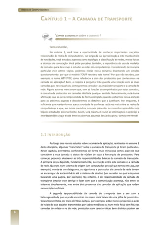 Redes de Computadores

Capítulo 1 – A Camada de Transporte
Vamos conversar sobre o assunto?

Caro(a) aluno(a),
No volume 1, você teve a oportunidade de conhecer importantes conceitos
relacionados às redes de computadores. Ao longo da sua apresentação a este mundo cheio
de novidades, você estudou aspectos como topologia e classificação de redes, meios físicos
e técnicas de comutação. Você pôde perceber, também, a importância do uso de modelos
de camadas para descrever e estudar as redes de computadores. Considerando de maneira
particular este último tópico, podemos iniciar nossa conversa levantando um simples
questionamento: por que o modelo TCP/IP recebeu este nome? Por que não recebeu, por
exemplo, o nome HTTP/FTP, como referência a dois dos protocolos que conhecemos na
camada de aplicação? Bom, a respota à pergunta feita guarda uma relação com as duas
camadas que, neste capítulo, começaremos a estudar: a camada de transporte e a camada de
rede. Alguns autores mencionam que, sem as funções desempenhadas por essas camadas,
o conceito de protocolos em camadas não faria qualquer sentido. Naturalmente, esta é uma
afirmação que só será compreendida de forma completa quando voltarmos nossa atenção
para as próximas páginas e descobrirmos os detalhes que a justificam. Por enquanto, é
suficiente que mantenhamos acesa a vontade de conhecer cada vez mais sobre as redes de
computadores e que, em nossa memória, estejam presentes os conceitos aprendidos nos
tópicos estudados enteriormente. Assim, será mais fácil reunir as informações e perceber a
interdependência que existe entre os diversos assuntos dessa disciplina. Vamos em frente!

1.1 Introdução
Ao longo dos nossos estudos sobre a camada de aplicação, realizados no volume 1
desta disciplina, algumas “manchetes” sobre a camada de transporte já foram publicadas.
Neste capítulo, entretanto, conheceremos de forma mais minuciosa certos aspectos que
concedem a esta camada o status de núcleo de toda a hierarquia de protocolos. Para
começar, podemos descrever as três responsabilidades básicas da camada de transporte.
A primeira delas depende, fundamentalmente, da relação entre esta camada e a camada
de rede. Quando, num sistema de origem (um computador pessoal que temos em casa, por
exemplo), monta-se um datagrama, os algoritmos e protocolos da camada de rede devem
se encarregar de encaminhá-lo até o sistema de destino (um servidor no qual estejamos
buscando uma página, por exemplo). No entanto, é de responsabilidade da camada de
transporte ampliar este serviço e fazer com que a comunicação aconteça, não entre os
sistemas simplesmente, mas entre dois processos das camadas de aplicação que rodam
nesses sistemas finais.
A segunda responsabilidade da camada de transporte tem a ver com a
heterogeneidade que se pode encontrar nos níveis mais baixos de uma pilha de protocolos.
Sinais transmitidos por meio de fibras ópticas, por exemplo, estão menos propensos à ação
de ruído do que aqueles transmitidos por cabos metálicos ou num meio físico sem fio; nas
camadas de enlace e na de rede, protocolos com características bem distintas podem ser

6

 