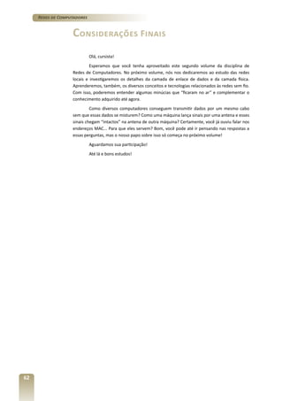 Redes de Computadores

Considerações Finais
Olá, cursista!
Esperamos que você tenha aproveitado este segundo volume da disciplina de
Redes de Computadores. No próximo volume, nós nos dedicaremos ao estudo das redes
locais e investigaremos os detalhes da camada de enlace de dados e da camada física.
Aprenderemos, também, os diversos conceitos e tecnologias relacionados às redes sem fio.
Com isso, poderemos entender algumas minúcias que “ficaram no ar” e complementar o
conhecimento adquirido até agora.
Como diversos computadores conseguem transmitir dados por um mesmo cabo
sem que essas dados se misturem? Como uma máquina lança sinais por uma antena e esses
sinais chegam “intactos” na antena de outra máquina? Certamente, você já ouviu falar nos
endereços MAC... Para que eles servem? Bom, você pode até ir pensando nas respostas a
essas perguntas, mas o nosso papo sobre isso só começa no próximo volume!
Aguardamos sua participação!
Até lá e bons estudos!

62

 
