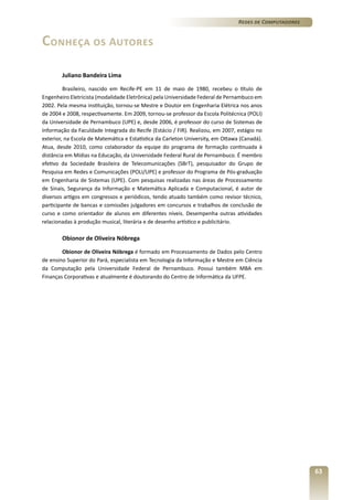 Redes de Computadores

Conheça os Autores
Juliano Bandeira Lima
Brasileiro, nascido em Recife-PE em 11 de maio de 1980, recebeu o título de
Engenheiro Eletricista (modalidade Eletrônica) pela Universidade Federal de Pernambuco em
2002. Pela mesma instituição, tornou-se Mestre e Doutor em Engenharia Elétrica nos anos
de 2004 e 2008, respectivamente. Em 2009, tornou-se professor da Escola Politécnica (POLI)
da Universidade de Pernambuco (UPE) e, desde 2006, é professor do curso de Sistemas de
Informação da Faculdade Integrada do Recife (Estácio / FIR). Realizou, em 2007, estágio no
exterior, na Escola de Matemática e Estatística da Carleton University, em Ottawa (Canadá).
Atua, desde 2010, como colaborador da equipe do programa de formação continuada à
distância em Mídias na Educação, da Universidade Federal Rural de Pernambuco. É membro
efetivo da Sociedade Brasileira de Telecomunicações (SBrT), pesquisador do Grupo de
Pesquisa em Redes e Comunicações (POLI/UPE) e professor do Programa de Pós-graduação
em Engenharia de Sistemas (UPE). Com pesquisas realizadas nas áreas de Processamento
de Sinais, Segurança da Informação e Matemática Aplicada e Computacional, é autor de
diversos artigos em congressos e periódicos, tendo atuado também como revisor técnico,
participante de bancas e comissões julgadores em concursos e trabalhos de conclusão de
curso e como orientador de alunos em diferentes níveis. Desempenha outras atividades
relacionadas à produção musical, literária e de desenho artístico e publicitário.

Obionor de Oliveira Nóbrega
Obionor de Oliveira Nóbrega é formado em Processamento de Dados pelo Centro
de ensino Superior do Pará, especialista em Tecnologia da Informação e Mestre em Ciência
da Computação pela Universidade Federal de Pernambuco. Possui também MBA em
Finanças Corporativas e atualmente é doutorando do Centro de Informática da UFPE.

63

 