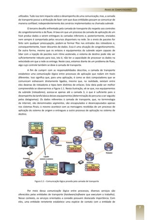 Redes de Computadores
utilizados. Tudo isso tem impacto sobre o desempenho de uma comunicação, mas, a camada
de transporte possui a atribuição de fazer com que duas entidades possam se comunicar de
maneira confiável, independentemente dos cenários implementados na chamada subrede.
O terceiro desafio enfrentado pela camada de transporte diz respeito aos controles
de congestionamento e de fluxo. A taxa em que um processo da camada de aplicação de um
host produz dados a serem entregues às camadas inferiores e, posteriormente, enviados
nem sempre é comportada pelos recursos disponíveis na rede. Se o envio de pacotes for
feito sem qualquer preocupação, podem-se formar filas nas entradas dos roteadores e,
consequentemente, haver descartes de dados. Essa é uma situação de congestionamento.
De outra forma, mesmo que os enlaces e equipamentos da subrede sejam capazes de
lidar com a injeção de pacotes num ritmo acelerado, o sistema de destino pode não ser
suficientemente robusto para isso, isto é, não ter a capacidade de processar os dados na
velocidade em que a rede os entrega. Neste caso, estamos diante de um problema de fluxo,
algo cujo controle também se deve à camada de transporte.
A fim de cumprir com as responsabilidades descritas, a camada de transporte
estabelece uma comunicação lógica entre processos de aplicação que rodam em hosts
diferentes. Isso significa que, para uma aplicação, é como se dois computadores que se
comunicam estivessem diretamente ligados, mesmo que, na realidade, existam entre
eles dezenas de roteadores e tipos bem distintos de enlaces. Esta ideia pode ser melhor
compreendida se observarmos a Figura 1.1. Nesta ilustração, vê-se que, nos equipamentos
da subrede (roteadores), acessa-se apenas até a camada 3, o que é suficiente para o
desempenho da tarefa básica desses equipamentos (determinação do percurso a ser seguido
pelos datagramas). Os dados referentes à camada de transporte, que, na terminologia
da Internet, são denominados segmentos, são encapsulados e desencapsulados apenas
nos sistemas finais; o mesmo acontece com as mensagens recebidas de um processo de
aplicação do sistema de origem e entregues a outro processo de aplicação no sistema de
destino.

Figura 1.1 – Comunicação lógica provida pela camada de transporte

Por meio dessa comunicação lógica entre processos, diversos serviços são
oferecidos pelas entidades de transporte (hardware/software que executam o trabalho).
Nesse contexto, os serviços orientados a conexão possuem destacada importância. Com
eles, uma entidade remetente estabelece uma espécie de contato com a entidade de

7

 