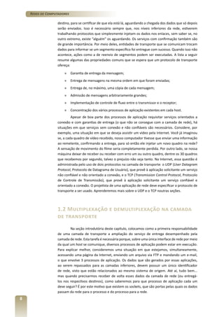 Redes de Computadores
destino, para se certificar de que ela está lá, aguardando a chegada dos dados que só depois
serão enviados. Isso é necessário sempre que, nos níveis inferiores da rede, estiverem
trabalhando protocolos que simplesmente injetam os dados nos enlaces, sem saber se, no
outro extremo, existe “alguém” os aguardando. Os serviços com confirmação também são
de grande importância. Por meio deles, entidades de transporte que se comunicam trocam
dados para informar se um segmento específico foi entregue com sucesso. Quando isso não
acontece, ações como a de reenvio de segmentos podem ser executadas. A lista a seguir
resume algumas das propriedades comuns que se espera que um protocolo de transporte
ofereça:
»	 Garantia de entrega da mensagem;
»	 Entrega de mensagens na mesma ordem em que foram enviadas;
»	 Entrega de, no máximo, uma cópia de cada mensagem;
»	 Admissão de mensagens arbitrariamente grandes;
»	 Implementação de controle de fluxo entre o transmissor e o receptor;
»	 Concentração dos vários processos de aplicação existentes em cada host.
Apesar de boa parte dos processos de aplicação requisitar serviços orientados a
conexão e com garantias de entrega (o que não se consegue com a camada de rede), há
situações em que serviços sem conexão e não confiáveis são necessários. Considere, por
exemplo, uma situação em que se deseja assistir um vídeo pela Internet. Você já imaginou
se, a cada quadro de vídeo recebido, nosso computador tivesse que enviar uma informação
ao remetente, confirmando a entrega, para só então ele injetar um novo quadro na rede?
A sensação de movimento do filme seria completamente perdida. Por outro lado, se nossa
máquina deixar de receber ou receber com erro um ou outro quadro, dentre os 30 quadros
que recebemos por segundo, talvez o prejuízo não seja tanto. Na Internet, essa questão é
administrada pelo uso de dois protocolos na camada de transporte: o UDP (User Datagram
Protocol, Protocolo de Datagrama de Usuário), que provê à aplicação solicitante um serviço
não confiável e não orientado a conexão, e o TCP (Transmission Control Protocol, Protocolo
de Controle de Transmissão), que provê à aplicação solicitante um serviço confiável e
orientado a conexão. O projetista de uma aplicação de rede deve especificar o protocolo de
transporte a ser usado. Aprenderemos mais sobre o UDP e o TCP noutras seções.

1.2 Multiplexação e demultiplexação na camada
de transporte
Na seção introdutória deste capítulo, colocamos como a primeira responsabilidade
de uma camada de transporte a ampliação do serviço de entrega desempenhado pela
camada de rede. Esta tarefa é necessária porque, sobre uma única interface de rede por meio
da qual um host se comunique, diversos processos de aplicação podem estar em execução.
Para explicar melhor, consideremos uma situação em que estejamos, simultaneamente,
acessando uma página da Internet, enviando um arquivo via FTP e mandando um e-mail,
o que envolve 3 processos de aplicação. Os dados que são gerados por essas aplicações,
ao serem repassados para as camadas inferiores, devem possuir um único identificador
de rede, visto que estão relacionados ao mesmo sistema de origem. Até aí, tudo bem...
mas quando precisarmos receber de volta esses dados da camada de rede (ou entregálos nos respectivos destinos), como saberemos para que processo de aplicação cada um
deve seguir? É por este motivo que existem os sockets, que são portas pelas quais os dados
passam da rede para o processo e do processo para a rede.

8

 