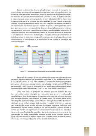 Redes de Computadores
Quando os dados vindos de uma aplicação chegam à camada de transporte, eles
trazem consigo um número de porta específico, que indica o seu processo de origem. Este
número é, então, escrito em determinado campo do segmento de camada de transporte a
ser montado. No segmento, também se escreve o número da porta de destino, que indica
o processo ao qual se deve entregar os dados do outro lado da conexão. Só depois desse
procedimento é que se faz o repasse dos dados à camada de rede. Fazendo uma simples
analogia, é como se desejássemos enviar uma carta a alguém que morasse num edifício.
Se escrevêssemos no envelope apenas o número do prédio, o mensageiro não saberia
para quem encaminhar a correspondência. O número de porta funciona como o número
do apartamento, permitindo o passo final da entrega. A reunião de dados provenientes de
diferentes processos, aos quais diferentes números de portas são atribuídos, e seu repasse
à camada de rede é denominada multiplexação; a recepção, por meio de uma interface de
rede, de um grupo de dados e sua entrega a diferentes processos de aplicaçao é denominada
demultiplexação. A multiplexação e a demultiplexação na camada de transporte são
ilustradas na Figura 1.2.

Figura 1.2 – Multiplexação e demultiplexação na camada de transporte

Na camada de transporte da Internet, cada um dos campos reservados aos números
de portas, presentes tanto no UDP quanto no TCP, possuem 16 bits (números decimais de
0 a 65535). Os números de porta entre 0 e 1023 são denominados números de porta bem
conhecidos, estando reservados a protocolos cuja utilização é ampla, como o HTTP (porta
de número 80) e o FTP (porta de número 21). A lista completa dos números de porta bem
conhecidos pode ser encontrada na RFC 1700 e na RFC 3232, em http://www.iana.org.
Como nem todos os protocolos de aplicação possuem números de porta
bem conhecidos, outras estratégias são necessárias para prover a multiplexação/
demultiplexação. Uma primeira opção é empregar um servidor de processos, que atua
num esquema conhecido como protocolo de conexão inicial. Este servidor atende a uma
série de portas ao mesmo tempo, aguardando uma solicitação de conexão. Quando uma
solicitação a qual nenhum servidor está associado é recebida, o servidor de processos
gera uma conexão para o servidor solicitado, funcionando como uma espécie de proxy
(intermediário). Noutro modelo, emprega-se um processo especial chamado servidor de
nomes, que mantém um registro com os nomes dos diversos serviços e seus respectivos
números de porta. As solicitações recebidas e que contêm, inicialmente, o nome do serviço
que desejam são, então, encaminhadas para este servidor, o qual retorna o número de
porta após uma consulta no registro. Depois disso, a conexão com o servidor de nomes é
encerrada e uma nova conexão com o serviço desejado é estabelecida.

9

 