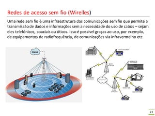 21
Redes de acesso sem fio (Wirelles)
Uma rede sem fio é uma infraestrutura das comunicações sem fio que permite a
transmissãode dados e informações sem a necessidade do uso de cabos – sejam
eles telefónicos, coaxiais ou óticos. Issoé possível graças ao uso, por exemplo,
de equipamentos de radiofrequência, de comunicações via infravermelho etc.
 