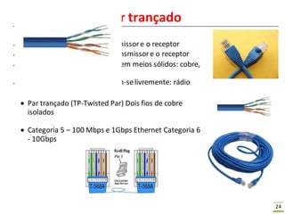 24
Meios Físicos – Par trançado
● Bit: Propaga-se entre o transmissore o receptor
● Enlace Físico: está entre o transmissore o receptor
● Meios guiados: propagam-seem meios sólidos: cobre,
fibra, cabo coaxial
● Meios não guiados: propagam-selivremente: rádio
 Par trançado (TP-Twisted Par) Dois fios de cobre
isolados
 Categoria 5 – 100 Mbps e 1Gbps Ethernet Categoria 6
- 10Gbps
 