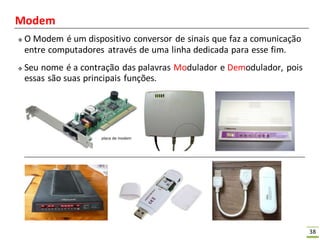 38
Modem
 O Modem é um dispositivo conversor de sinais que faz a comunicação
entre computadores através de uma linha dedicada para esse fim.
 Seu nome é a contração das palavras Modulador e Demodulador, pois
essas são suas principais funções.
 