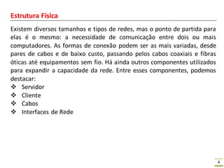 4
Estrutura Física
Existem diversos tamanhos e tipos de redes, mas o ponto de partida para
elas é o mesmo: a necessidade de comunicação entre dois ou mais
computadores. As formas de conexão podem ser as mais variadas, desde
pares de cabos e de baixo custo, passando pelos cabos coaxiais e fibras
óticas até equipamentos sem fio. Há ainda outros componentes utilizados
para expandir a capacidade da rede. Entre esses componentes, podemos
destacar:
 Servidor
 Cliente
 Cabos
 Interfaces de Rede
 