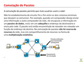 45
Comutação de Pacotes
A comutação de pacotes permite que mais usuários usem a rede!
Não há estabelecimento de circuito fim a fim entre os dois sistemas terminais
que desejam se comunicar. Por exemplo, quando um computador deseja enviar
uma informação a outro computador da rede, ele encapsula a informação em
um pacotes de dados, inclui em um cabeçalho o endereço do destinatário e
envia pela rede. O pacote será então encaminhado de roteador em roteador em
função do endereço do destino. Na comutação de pacotes não há reservade
recursos da rede, mas sim compartilhamento de recursos na forma de
uma multiplexação estatística.
 