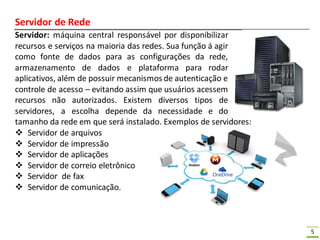 5
Servidor de Rede
Servidor: máquina central responsável por disponibilizar
recursos e serviços na maioria das redes. Sua função á agir
como fonte de dados para as configurações da rede,
armazenamento de dados e plataforma para rodar
aplicativos, além de possuir mecanismos de autenticação e
controle de acesso – evitando assim que usuários acessem
recursos não autorizados. Existem diversos tipos de
servidores, a escolha depende da necessidade e do
tamanho da rede em que será instalado. Exemplos de servidores:
 Servidor de arquivos
 Servidor de impressão
 Servidor de aplicações
 Servidor de correio eletrônico
 Servidor de fax
 Servidor de comunicação.
 